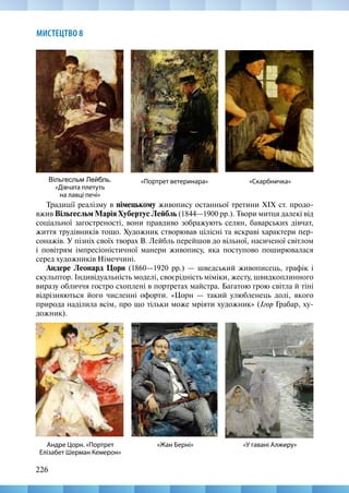 226
МИСТЕЦТВО 8
Традиції реалізму в німецькому живопису останньої третини ХІХ ст. продо-
вжив Вільгесльм Марія Хубертус Лейбль (1844—1900 рр.). Твори митця далекі від
соціальної загостреності, вони правдиво зображують селян, баварських дівчат,
життя трудівників тощо. Художник створював цілісні та яскраві характери пер-
сонажів. У пізніх своїх творах В. Лейбль перейшов до вільної, насиченої світлом
і повітрям імпресіоністичної манери живопису, яка поступово поширювалася
серед художників Німеччині.
Андере Леонард Цорн (1860—1920 рр.) — шведський живописець, графік і
скульптор. Індивідуальність моделі, своєрідність міміки, жесту, швидкоплинного
виразу обличчя гостро схоплені в портретах майстра. Багатою грою світла й тіні
відрізняються його численні офорти. «Цорн — такий улюбленець долі, якого
природа наділила всім, про що тільки може мріяти художник» (Ігор Грабар, ху-
дожник).
«Скарбничка»
Вільгесльм Лейбль.
«Дівчата плетуть
на лавці печі»
«Портрет ветеринара»
«У гавані Алжиру»
Андре Цорн. «Портрет
Елізабет Шерман Кемерон»
«Жан Берні»
 