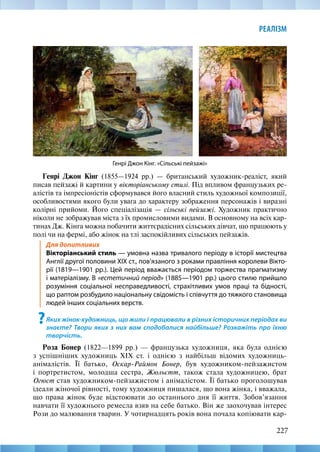 227
РЕАЛІЗМ
Генрі Джон Кінг (1855—1924 рр.) — британський художник-реаліст, який
писав пейзажі й картини у вікторіанському стилі. Під впливом французьких ре-
алістів та імпресіоністів сформувався його власний стиль художньої композиції,
особливостями якого були увага до характеру зображення персонажів і виразні
колірні прийоми. Його спеціалізація — сільські пейзажі. Художник практично
ніколи не зображував міста з їх промисловими видами. В основному на всіх кар-
тинах Дж. Кінга можна побачити життєрадісних сільських дівчат, що працюють у
полі чи на фермі, або жінок на тлі заспокійливих сільських пейзажів.
Для допитливих
Вікторіанський стиль — умовна назва тривалого періоду в історії мистецтва
Англії другої половини XIX ст., пов’язаного з роками правління королеви Вікто-
рії (1819—1901 рр.). Цей період вважається періодом торжества прагматизму
і матеріалізму. В «естетичний період» (1885—1901 рр.) цього стилю прийшло
розуміння соціальної несправедливості, страхітливих умов праці та бідності,
що раптом розбудило національну свідомість і співчуття до тяжкого становища
людей інших соціальних верств.
?Яких жінок-художниць, що жили і працювали в різних історичних періодах ви
знаєте? Твори яких з них вам сподобалися найбільше? Розкажіть про їхню
творчість.
Роза Бонер (1822—1899 рр.) — французька художниця, яка була однією
з успішніших художниць XIX ст. і однією з найбільш відомих художниць-­
анімалістів. Її батько, Оскар-Раймон Бонер, був художником-пейзажистом
і портретистом, молодша сестра, Жюльєтт, також стала художницею, брат
Огюст став художником-пейзажистом і анімалістом. Її батько проголошував
ідеали жіночої рівності, тому художниця пишалася, що вона жінка, і вважала,
що права жінок буде відстоювати до останнього дня її життя. Зобов’язання
навчати її художнього ремесла взяв на себе батько. Він же заохочував інтерес
Рози до малювання тварин. У чотирнадцять років вона почала копіювати кар-
Генрі Джон Кінг. «Сільські пейзажі»
 