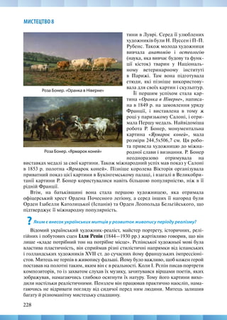 228
МИСТЕЦТВО 8
тини в Луврі. Серед її улюблених
художників були Н. Пуссен і П-П.
Рубенс. Також молода художниця
вивчала анатомію і остеологію
(наука, яка вивчає будову та функ-
ції кісток) тварин у Національ-
ному ветеринарному інституті
в Парижі. Там вона підготувала
етюди, які пізніше використову-
вала для своїх картин і скульптур.
Її першим успіхом стала кар-
тина «Оранка в Ніверне», написа-
на в 1849 р. на замовлення уряду
Франції, і виставлена в тому ж
році у паризькому Салоні, і отри-
мала Першу медаль. Найвідоміша
робота Р. Бонер, монументальна
картина «Ярмарок коней», мала
розміри 244,5х506,7 см. Ця робо-
та привела художницю до міжна-
родної слави і визнання. Р. Бонер
неодноразово отримувала на
Роза Бонер. «Оранка в Ніверне»
Роза Бонер. «Ярмарок коней»
виставках медалі за свої картини. Також міжнародний успіх мав показ у Салоні
в 1853 р. полотна «Ярмарок коней». Пізніше королева Вікторія організувала
приватний показ цієї картини в Букінгемському палаці, і взагалі в Великобри-
танії картини Р. Бонер користувалися навіть більшою популярністю, ніж в її
рідній Франції.
Втім, на батьківщині вона стала першою художницею, яка отримала
офіцерський хрест Ордена Почесного легіону, а серед інших її нагород були
Орден Ізабелли Католицької (Іспанія) та Орден Леопольда Бельгійського, що
підтверджує її міжнародну популярність.
?Яким є внесок українських митців у розвиток живопису періоду реалізму?
Відомий український художник-реаліст, майстер портрету, історичних, релі-
гійних і побутових сцен Ілля Репін (1844—1930 рр.) жартівливо говорив, що він
лише «кладе потрібний тон на потрібне місце». Рєпінської художньої мові була
властива пластичність, він сприймав різні стилістичні напрямки від іспанських
і голландських художників XVII ст. до сучасних йому французьких імпрессіоні-
стов. Митець не терпів в живопису фальші. Йому було важливо, щоб кожен герой
поставав на полотні таким, яким він є в реальності. Коли І. Рєпін писав портрети
композиторів, то із захватом слухав їх музику, зачитувався віршами поетів, яких
зображував, намагаючись глибоко осягнути їх натуру. Тому його картини вихо-
дили настільки реалістичними. Пензлем він працював практично наосліп, нама-
гаючись не відривати погляду від сидячої перед ним людини. Митець залишив
багату й різноманітну мистецьку спадщину.
 