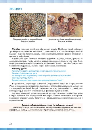 22
МИСТЕЦТВО 8
Мозаїку римляни перейняли від древніх греків. Найбільш ранні з відомих
зразків римської мозаїки датуються II століттям до н. е. Мозаїкою прикрашали
палаци і будинки багатих людей, вона використовувалася в різних приватних і
громадських будівлях.
Спочатку це були малюнки на стінах, доріжках і підлогах, стелях, зроблені за
допомогою гальки. Потім мозаїчні картинки складали зі шматочків скла. Крім
геометричних візерунків і орнаментів, на римських мозаїках часто зображувалися
божественні персонажі, сцени з міфів, полювання, війна тощо.
Робота у групах
Приготуйте короткі доповіді про живопис давніх греків і римлян.
Визначте їхні характерні риси.
Чи відображають художники у своїй творчості духовну сутність епохи?
Свою думку обґрунтуйте.
Визначте шляхом голосування, чия доповідь цікавіша. Чому?
В архітектурі, скульптурі, живописі Стародавньої Греції та Стародавнього
Риму яскраво виявилися естетичні уявлення, моральні ідеали і смаки, характерні
для античної цивілізації. Творчість античних митців у мистецтві мала гуманістич-
ний характер, у її центрі була людина, її фізичне й духовне життя.
Античне мистецтво вплинуло на розвиток мистецтва наступних епох, воно
є і буде еталоном для наслідування. Шедеври, створені античними майстрами,
й сьогодні вражають своїм багатством і різноманіттям, неповторною красою і
гармонійністю.
Бажано подивитися і послухати (за вибором учителя)
Щоб краще пізнати історію античного мистецтва, можна подивитися в Інтернеті
відеофільми на тему «Античний стиль» (Архітектура, живопис, скульптура).
Битва при Іссі. Олександр Македонський.
Фрагмент мозаїки
Підлогова мозаїка з головою Діоніса.
Фрагмент мозаїки
 