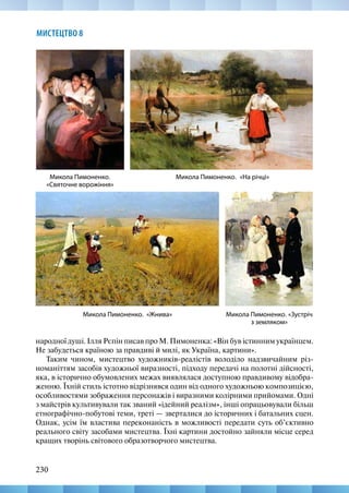 230
МИСТЕЦТВО 8
Микола Пимоненко.
«Святочне ворожіння»
Микола Пимоненко. «На річці»
Микола Пимоненко. «Жнива» Микола Пимоненко. «Зустріч
з земляком»
народної душі. Ілля Рєпін писав про М. Пимоненка: «Він був істинним українцем.
Не забудеться країною за правдиві й милі, як Україна, картини».
Таким чином, мистецтво художників-реалістів володіло надзвичайним різ-
номаніттям засобів художньої виразності, підходу передачі на полотні дійсності,
яка, в історично обумовлених межах виявлялася доступною правдивому відобра-
женню. Їхній стиль істотно відрізнявся один від одного художньою композицією,
особливостями зображення персонажів і виразними колірними прийомами. Одні
з майстрів культивували так званий «ідейний реалізм», інші опрацьовували більш
етнографічно-побутові теми, треті — зверталися до історичних і батальних сцен.
Однак, усім їм властива переконаність в можливості передати суть об’єктивно
реального світу засобами мистецтва. Їхні картини достойно зайняли місце серед
кращих творінь світового образотворчого мистецтва.
 
