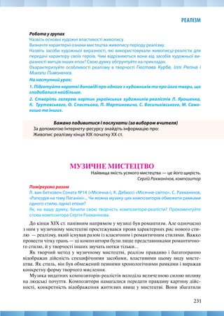 231
РЕАЛІЗМ
Робота у групах
Назвіть основні художні властивості живопису.
Визначте характерні ознаки мистецтва живопису періоду реалізму.
Назвіть засоби художньої виразності, які використовували живописці-реалісти для
передачі характеру своїх героїв. Чим відрізняються вони від засобів художньої ви-
разності митців інших епох? Свою думку обґрунтуйте на прикладах.
Охарактеризуйте особливості реалізму в творчості Гюстава Курбе, Іллі Репіна і
Миколи Пимоненка.
На наступний урок:
1. Підготуйте короткі доповіді про одного з художників та про його твори, що
сподобалися найбільше.
2. Створіть галерею картин українських художників-реалістів Л. Ярошенка,
К.  Трутовського, О. Сластьона, П. Мартиновича, С. Васильківського, М. Само-
киша та інших.
Бажано подивитися і послухати (за вибором вчителя)
За допомогою Інтернету-ресурсу знайдіть інформацію про:
Живопис реалізму кінця ХІХ початку XX ст.
МУЗИЧНЕ МИСТЕЦТВО
Найвища якість усякого мистецтва — це його щирість.
Сергій Рахманінов, композитор
Поміркуємо разом
Л. ван Бетховен Соната №14 («Місячна»), К. Дебюссі «Місячне світло», С. Рахманінов,
«Рапсодія на тему Паганіні»... Чи можна музику цих композиторів обмежити рамками
одного стилю, однієї епохи?
Як, на вашу думку, бачили свою творчість композитори-реалісти? Прокоментуйте
слова композитора Сергія Рахманінова.
До кінця XIX ст. панівним напрямом у музиці був романтизм. Але одночасно
з ним у музичному мистецтві простежувався прояв характерних рис нового сти-
лю  — реалізму, який існував разом із класичним і романтичним стилями. Важко
провести чітку грань — ці композитори були лише представниками романтично-
го стилю, й у творчості інших звучать нотки тільки...
Як творчий метод у музичному мистецтві, реалізм правдиво і багатогранно
відображав дійсність специфічними засобами, властивими цьому виду мисте-
цтва. Як стиль, він був обмежений певними хронологічними рамками і виражав
конкретну форму творчого мислення.
Музика видатних композиторів-реалістів володіла величезною силою впливу
на людські почуття. Композитори намагалися передати правдиву картину дійс-
ності, конкретність відображення життєвих явищ у мистецтві. Вони збагатили
 
