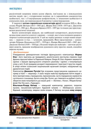 232
МИСТЕЦТВО 8
реалістичний напрямок новим колом образів, пов’язаних як з повсякденним
життям людей, так і з історичними подіями; як із гармонійним самовідчуттям
особистості, так і з її внутрішньою конфліктністю, із зіткненням особистості й
соціальних умов, що перешкоджали її розвитку і самоствердженню.
У творчості західно-європейських композиторів другої половини XIX ст. Віль-
гельма-Ріхарда Ваґнера (1813—1883 рр.), Жоржа Бізе (1838—1875 рр.), Джузеппе
Верді (1813—1901 рр.), Йоганнеса Брамса (1833—1897 рр.) та інших уже простежу-
валися реалістичні тенденції.
Багато композиторів вважали, що найбільшої конкретності, реалістичності
музика може досягти в синтезі з драмою — в опері, яка і стала головним жанром у
творчості композиторів-реалістів. У цей же період виникає в опері новий напря-
мок — «веризм» (з італ. — істинний, правдивий). Його представники — компо-
зитори Руджеро Леонкавалло (1857— 1919 рр.), Пьетро Масканьї (1863—1945  рр.),
Джакомо Пуччіні (1858— 1924 рр.). В основі творів цих майстрів — життєво досто-
вірні сюжети, правдиве відображення душевного світу простих людей, емоційно
виразна музика.
Для допитливих
Утвердженню демократичних поглядів французького композитора Жоржа
Бізе і його прагнень до правдивого, реалістичного мистецтва сприяли події
франко-пруської війни та Паризької Комуни. Опера Ж. Бізе «Кармен» вважаєтся
однією з вершин французького оперного реалізму і однією з популярніших
опер у світі. В ній правдиво розкриті переживання і пристрасті простих людей.
В опері втілені іспанський національний музичний колорит, напружений хід
драматичних подій.
Композитор Джакомо Пуччіні був яскравим представником художнього на-
пряму в Італії — «веризму». У своїх творах майстер відображав життя людей з
його протиріччями, стражданням, приниженням, часто породжених нерівністю
суспільного становища. Багато опер Дж. Пучіні, що з’явилися на рубежі століть,
зберегли свою популярність до наших днів — «Богема», «Тоска», «Мадам Батер-
фляй (Чіо-Чіо-сан)», «Турандот».
Вільгельм-Ріхард Ваґнер — німецький композитор, диригент, теоретик
музики, письменник-публіцист. Художній напрям — «Веймарська школа».
Відомий, насамперед, завдяки своїм операм, Р. Ваґнер заснував нову оперну
Опера Джакомо Пучіні «Мадам
Батерфляй»
Опера Джоржа Бізе «Кармен»
 