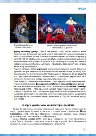 233
РЕАЛІЗМ
форму «музичну драму». Саме її створення і стало метою творчого життя
композитора. Він вважав, що театр мусить трактуватися як храм мистецтва, а
не як розважальний заклад. Р. Ваґнер значно вплинул на європейську культуру
межі XIX і XX ст., особливо на модернізм. Музичні критики вважають, що кожна
людина впізнає себе в операх Р. Ваґнера. Їй достатньо чути їх і ця музика знаходе
зображення власних бажань, чуттєвість і пристрасть, свою вимогу змін, спрагу
життя, жагу до діяльності.
У другій половині XIX ст. українські композитори створили чимало безцінних
музичних творів, вивели національну музику на новий щабель розвитку. Сус-
пільно-політичне і культурне життя України другої половини XIX ст. свідчило
про зростання національної самосвідомості, становлення української нації
(спільність її психічного складу, національного характеру).
Саме у період становлення реалістичного стилю в українському музичному мис-
тецтві почалось активне формування самобутньої композиторської школи.
Загальновизнаної популярності як співак і композитор набув Семен Гулак-Ар-
темовський (1813— 1873 рр.), який написав першу українську оперу «Запо-
рожець за Дунаєм», що стала міцним фундаментом національного оперного
мистецтва (демократичний характер сюжету, мелодійність музики, що увібрала
фарби українського пісенного мелосу, колоритність образів, соковитий народ-
ний гумор).
Галерея українських композиторів-реалістів
Збирав та здійснював обробку українських народних пісень, писав музичні
твори, організовував музичні колективи і керував ними композитор Петро
Ніщинський (1832—1896 рр.). Перлиною української класики стала виразна
музична картина з народного життя «Вечорниці».
Опера Миколи Аркаса (1853—1909 рр.) «Катерина» на текст однойменної
поеми Тараса Шевченка завоювала палкий відгук слухачів. Вона відзначалася
хвилюючим сюжетом, мелодійним багатством і співучістю.
Опера Ріхарда Ваґнера
«Кільце Нібелунгів»
Опера Семена Гулака-Артемовского
«Запорожець за Дунаєм»
 