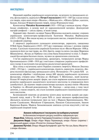 234
МИСТЕЦТВО 8
Науковий доробок українського композитора, музичного та громадського ді-
яча, фольклориста, журналіста Петра Сокальського (1832—1887 рр.) склав понад
сто творів, серед яких опери «Мазепа», «Майська ніч», «Облога Дубна»; кантати,
балади, близько 40 фортепіанних творів, понад 40 романсів тощо.
Композитор Михайло Калачевський (1851—1910 рр.) написав відому «Укра-
їнську симфонію», в основу якої ліг народнопісенній матеріал. Домінуючий
настрій симфонії — світла лірика, м’який гумор.
Хоровий твір «Заповіт» на вірші Тараса Шевченка належить одному з перших
українських композиторів-професіоналів Галичини Михайлу Вербицькому
(1815—1870 рр.). Він писав музику до театральних вистав, створив близько деся-
ти симфоній-увертюр.
У творчості українського галицького композитора, диригента, священика
УГКЦ Івана Лаврівського (1822—1873 рр.) переважає світська і духовна хорова
музика. Суспільне піднесення українців Галичини після «Весни Народів» 1848 р.
надихнуло його на такі твори, як «Гей, браття, щиро та сміло» (на вірш Маркіяна
Шашкевича), «Козак до Торбана» (на слова Івана Гушалевича) та інші. І. Лаврів-
ський був автором багатьох пісень, музики до драматичних спектаклів.
З ім’ям українського письменника, драматурга, театрального актора Марка
Кропивницького (1840—1910 рр.) пов’язано створення українського професій-
ного театру й наступний етап розвитку реалістичної драматургії.
Цілу епоху в музичному житті України становить творчість Миколи Лисенка
(1842—1912 рр.) — українського композитора, піаніста, диригента, педагога, зби-
рача пісенного фольклору, громадського діяча. Починаючи з 70-х років XIX   ст.
композитор обробив і опублікував понад 600 зразків українського музичного
фольклору, створив цикл «Музика до «Кобзаря» Т. Шевченка», який включає
більше 80 творів різних жанрів і форм, що стали наріжним каменем подальшого
розвитку українського академічного музичного мистецтва та утвердження його
самобутності. До відомих творів композитора належать музика гімнів «Молитва
за Україну» та «Вічний революціонер». М. Лисенко — автор опер, у тому числі
дитячих, а також оперети, які стали основою українського національного опер-
ного мистецтва.
Безпосередній поштовх до розвитку цілого ряду музичних жанрів дав укра-
їнський театр, який у 70—80-ті роки XIX ст. досяг високого професіоналізму.
Діяльність музично-театральних труп на чолі з Марком Кропивницьким, Ми-
колою Садовським, Михайлом Старицьким, Панасом Саксаганським, Іваном
Карпенко-Карим, Марією Заньковецькою замінила суттєво відсутній у той час
український оперний театр.
Бажано подивитися і послухати (за вибором учителя)
За допомогою Інтернет-ресурсу знайдіть інформацію про:
Жорж Бізе. Хабанер, куплети Тореадора Ескамільо з опери «Кармен».
Джузеппе Верді. Опера «Аїда» Марш Переможців, опера «Тоска» (скрипка і
вірменський дудук), опера «Ріголетто» пісенька Герцога.
Джакомо Пуччіні. Опера «Мадам Батерфляй» арія Чіо-Чіо-сан, Вальс Мюзетти
з опери «Богема».
 