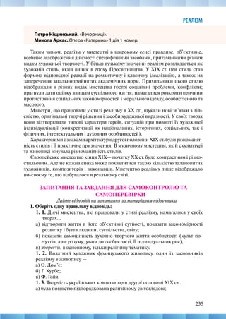 235
РЕАЛІЗМ
Петро Ніщинський. «Вечорниці».
Микола Аркас. Опера «Катерина» 1 дія 1 номер.
Таким чином, реалізм у мистецтві в широкому сенсі правдиве, об’єктивне,
всебічне відображення дійсності специфічними засобами, притаманними різним
видам художньої творчості. У більш вузькому значенні реалізм розглядається як
художній стиль, який виник в епоху Просвітництва. У XIX ст. цей стиль став
формою відповідної реакції на романтичну і класичну ідеалізацію, а також на
заперечення загальноприйнятих академічних норм. Прихильники цього стилю
відображали в різних видах мистецтва гострі соціальні проблеми, конфлікти;
прагнули дати оцінку явищам суспільного життя; намагалися розкрити причини
протистояння соціальних закономірностей і морального ідеалу, особистісного та
масового.
Майстри, що працювали у стилі реалізму в XX ст., шукали нові зв’язки з дій-
сністю, оригінальні творчі рішення і засоби художньої виразності. У своїх творах
вони відтворювали типові характери героїв, ситуацій при повноті їх художньої
індивідуалізації (конкретизації як національних, історичних, соціальних, так і
фізичних, інтелектуальних і духовних особливостей).
Характерними ознаками архітектури другої половини XIX ст. були різноманіт-
ність стилів і її практичне призначення. В музичному мистецтві, як й скульптурі
та живописі існувала різноманітність стилів.
Європейське мистецтво кінця XIX— початку XX ст. було контрастним і різно-
стильовим. Але не кожна епоха може похвалитися такою кількістю талановитих
художників, композиторів і виконавців. Мистецтво реалізму лише відображало
по-своєму те, що відбувалося в реальному світі.
ЗАПИТАННЯ ТА ЗАВДАННЯ ДЛЯ САМОКОНТРОЛЮ ТА
САМОПЕРЕВІРКИ
Дайте відповіді на запитання за матеріалом підручника
І. Оберіть одну правильну відповідь:
1. 1. Діячі мистецтва, які працювали у стилі реалізму, намагалися у своїх
творах...
а) відтворити життя в його об’єктивні сутності, показати закономірності
розвитку і буття людини, суспільства, світу;
б) показати самоцінність духовно-творчого життя особистості (культ по-
чуттів, а не розуму; увага до особистості, її індивідуальних рис);
в) зберегти, в основному, тільки релігійну тематику.
1. 2. Видатний художник французького живопису, один із засновників
реалізму в живопису —
а) О. Дом’є;
б) Г. Курбе;
в) Ф. Гойя.
1. 3. Творчість українських композиторів другої половині XIX ст...
а) була повністю підпорядкована релігійному світоглядові;
 
