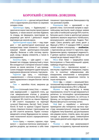 237
Алілуйний спів — урочистий релігійний
спів із характерним розспівом на окремих
складах слова.
Архітектура (грец. — будівництво) —
одночасно наука і мистецтво проектування
будівель, а також власне система будівель
та споруд, які формують просторове се-
редовище для життя і діяльності людей
відповідно до законів краси.
Архітектурний ордер (лат. — лад, поря-
док) — тип архітектурної композиції, що
використовує певні елементи і підпоряд-
кований певній архітектурно-стильовій
обробці. Включає в себе систему пропо-
рцій, склад і форму елементів, а також їх
розташування.
Базиліка (грец. — «дім царя») — осо-
бливий тип споруди, прямокутний у плані.
Він складається з непарної кількості нефів,
різних за своєю висотою. У цих громад-
ських спорудах проводили судові процеси,
вирішували фінансові питання, торгували.
Гедонізм (др. грец. — «насолода»,
«задоволення») — етичне вчення, згідно з
яким задоволення є вищим благом і метою
життя.
Гімн — хвалебна пісня; звернена до
Бога.
Готика (готичний стиль) (італ. — незвич-
ний, варварський) — художній стиль, що
став завершальним етапом у розвитку
середньовічного мистецтва. Він зародився
в середині ХІІ століття на півночі Франції.
У ХІІІ столітті поширився на території
сучасної Німеччини, Австрії, Чехії, Іспанії,
Англії. В Італії та країнах Східної Європи
готика з’явилася пізніше і проіснувала там
до XVI століття включно. Термін «готика»
введений в епоху Відродження як зневаж-
ливе позначення всього середньовічного
мистецтва.
Канон (грец. — «канон», «зразок», «пра-
вило») — музично-поетична композиція з
дев’яти розділів, що включає в себе теми
покаяння і прославлення. Виконувався під
час ранкової служби.
Класицизм (лат. — зразковий) — ху-
дожній стиль і естстичний напрям в євро-
пейському мистецтві, який уперше заявив
про себе в італійській культурі XVI століття.
Батьком цього стилю в архітектурі умовно
прийнято вважати видатного італійського,
венеціанського архітектора Андреа Пал-
ладіо. Свого розквіту цей стиль досяг у
Франції у XVII ст. У середині XVIII ст. виник
новий напрям класицизму — академізм,
з прагненням до ясності й простоти, відо-
браженням ідеалу «природної людяності».
У деяких країнах класицизм зберігав свої
позиції аж до першої чверті XIX ст.
Меса (італ. тема) — традиційна назва
богослужіння в Римо-католицькій церкві,
найвища літургічна служба.
Мозаїка (лат.— присвячене музам) —
мистецтво оздоблення поверхонь (підлог,
стін та склепінь) зображеннями або
візерунками, виконаними з кольорових
каменів, смальти, керамічних плиток та
інших матеріалів.
Мотет (фр. — слово) — вокальний бага-
тоголосний твір поліфонічного складу. Мотет
як музичний жанр виник у ХІІ ст. у Франції.
Музика — вид мистецтва, в якому
переживання, почуття та ідеї виражаються
ритмічно та інтонаційно організованими
звуками. Музику поділяють на світську й
духовну, на інструментальну й вокальну.
Музика фіксується в нотному записі.
Неф (лат. — корабель) — витягнуте
приміщення або поперечна частина про-
стору монументальної споруди (зазвичай
в будівлях типу базиліки), що розташоване
між рядами колон, стовпів, арок, яке дуже
нагадує за формою судно, символізуючи
тим самим довгий шлях віруючих до поря-
тунку.
Псалми — спів при акомпанементі
струнного інструменту, ліричний молитов-
КОРОТКИЙ СЛОВНИК-ДОВІДНИК
 
