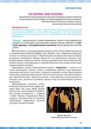 23
АНТИЧНИЙ СТИЛЬ
МУЗИЧНЕ МИСТЕЦТВО
Вищий розквіт музики відноситься до епохи Стародавньої Греції. Оновлення
сучасної музики повинно відбутися шляхом відродження мистецтва древніх.
Вінченцо Галілей, італійський теоретик музики,
композитор, батько Галілео Галілея
Поміркуємо разом
Британський письменник, історик і філософ Томас Карлейль вважав, що музика
своєю мелодією доводить нас до самого краю вічності і дає нам можливість
протягом декількох хвилин осягнути її велич. Чи поділяєте ви цей вислів? Свою думку
обґрунтуйте.
Музика — вид мистецтва, в якому переживання, почуття та ідеї виражаються
ритмічно та інтонаційно організованими звуками. Музику поділяють на світ-
ську й духовну, на інструментальну й вокальну. Музика фіксується в нотному
записі.
Важливе місце в Стародавній Греції займала музика. Багато образів музикантів
є в давньогрецькій міфології (Орфей, Пан, Марсій), а їхнє зображення збереглися
на вазах та у вигляді скульптур. У Греції існували спеціальні об’єднання співаків,
музикантів, танцюристів. Музика звучала під час урочистостей, ритуалів, ігор,
супроводжувала театральні дійства. Антична трагедія взагалі була немислима без
музики: діалоги в ній переходили в співучий речитатив і спів, кожен епізод завер-
шувався хоровим номером.
Характерною ознакою давньогрецької музики є синкретизм — єдність із ін-
шими мистецтвами: поезією, танцем, театральним дійством. Іноді драматургу
доводилося виступати у ролі поета, музиканта, режисера, актора. Давньогрецька
музика була переважно одноголосною. Мелодія записувалася за допомогою грець-
ких і фінікійських букв. Зростання полісів, у яких проходили великі культові та
цивільні свята, призвело до розвитку хорового співу під акомпанемент духового
інструменту.
Орфей і фракійці.
Червонофігурна пелика. Аттика
Давньогрецьких музичних інстру-
ментів було більше 60 видів: кіфара (різ-
новид ліри), ліра, орган, труба, флейта
Пана та інші. Авлос вважається прабать-
ком духових інструментів — кларнета
і гобоя. Музика Стародавньої Греції,
справила суттевий вплив на розвиток
європейської професійної музичної
культури та музичної науки.
 