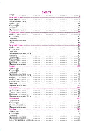 ЗМІСТ
Вступ . . . . . . . . . . . . . . . . . . . . . . . . . . . . . . . . . . . . . . . . . . . . . . . . . . . . . . . . . . . . . . . . . . . . . . 3
Античний стиль . . . . . . . . . . . . . . . . . . . . . . . . . . . . . . . . . . . . . . . . . . . . . . . . . . . . . . . .  7
Архитектура . . . . . . . . . . . . . . . . . . . . . . . . . . . . . . . . . . . . . . . . . . . . . . . . . . . . . . . . . . . . . . . . 7
Візантійський стиль . . . . . . . . . . . . . . . . . . . . . . . . . . . . . . . . . . . . . . . . . . . . . . . . . . . . . . . . 39
Архітектура. . . . . . . . . . . . . . . . . . . . . . . . . . . . . . . . . . . . . . . . . . . . . . . . . . . . . . . . . . . . . . . . 40
Скульптура. . . . . . . . . . . . . . . . . . . . . . . . . . . . . . . . . . . . . . . . . . . . . . . . . . . . . . . . . . . . . . . . 46
Живопис. . . . . . . . . . . . . . . . . . . . . . . . . . . . . . . . . . . . . . . . . . . . . . . . . . . . . . . . . . . . . . . . . . 47
Музичне мистецтво. . . . . . . . . . . . . . . . . . . . . . . . . . . . . . . . . . . . . . . . . . . . . . . . . . . . . . . . . 51
Романський стиль. . . . . . . . . . . . . . . . . . . . . . . . . . . . . . . . . . . . . . . . . . . . . . . . . . . . .  57
Архітектура. . . . . . . . . . . . . . . . . . . . . . . . . . . . . . . . . . . . . . . . . . . . . . . . . . . . . . . . . . . . . . . . 58
Скульптура. . . . . . . . . . . . . . . . . . . . . . . . . . . . . . . . . . . . . . . . . . . . . . . . . . . . . . . . . . . . . . . . 62
Живопис. . . . . . . . . . . . . . . . . . . . . . . . . . . . . . . . . . . . . . . . . . . . . . . . . . . . . . . . . . . . . . . . . . 65
Музичне мистецтво. . . . . . . . . . . . . . . . . . . . . . . . . . . . . . . . . . . . . . . . . . . . . . . . . . . . . . . . . 67
Театр. . . . . . . . . . . . . . . . . . . . . . . . . . . . . . . . . . . . . . . . . . . . . . . . . . . . . . . . . . . . . . . . . . . . . . 69
Готичний стиль . . . . . . . . . . . . . . . . . . . . . . . . . . . . . . . . . . . . . . . . . . . . . . . . . . . . . . .  74
Архітектура. . . . . . . . . . . . . . . . . . . . . . . . . . . . . . . . . . . . . . . . . . . . . . . . . . . . . . . . . . . . . . . . 75
Скульптура. . . . . . . . . . . . . . . . . . . . . . . . . . . . . . . . . . . . . . . . . . . . . . . . . . . . . . . . . . . . . . . . 79
Живопис. . . . . . . . . . . . . . . . . . . . . . . . . . . . . . . . . . . . . . . . . . . . . . . . . . . . . . . . . . . . . . . . . . 82
Музичне мистецтво. Театр. . . . . . . . . . . . . . . . . . . . . . . . . . . . . . . . . . . . . . . . . . . . . . . . . . . 86
Ренесанс . . . . . . . . . . . . . . . . . . . . . . . . . . . . . . . . . . . . . . . . . . . . . . . . . . . . . . . . . . . . . . . . . . 92
Архітектура. . . . . . . . . . . . . . . . . . . . . . . . . . . . . . . . . . . . . . . . . . . . . . . . . . . . . . . . . . . . . . . . 93
Скульптура. . . . . . . . . . . . . . . . . . . . . . . . . . . . . . . . . . . . . . . . . . . . . . . . . . . . . . . . . . . . . . . 100
Живопис. . . . . . . . . . . . . . . . . . . . . . . . . . . . . . . . . . . . . . . . . . . . . . . . . . . . . . . . . . . . . . . . . 104
Музичне мистецтво. . . . . . . . . . . . . . . . . . . . . . . . . . . . . . . . . . . . . . . . . . . . . . . . . . . . . . . . 114
Бароко . . . . . . . . . . . . . . . . . . . . . . . . . . . . . . . . . . . . . . . . . . . . . . . . . . . . . . . . . . . . .  122
Архітектура. . . . . . . . . . . . . . . . . . . . . . . . . . . . . . . . . . . . . . . . . . . . . . . . . . . . . . . . . . . . . . . 123
Скульптура. . . . . . . . . . . . . . . . . . . . . . . . . . . . . . . . . . . . . . . . . . . . . . . . . . . . . . . . . . . . . . . 129
Живопис. . . . . . . . . . . . . . . . . . . . . . . . . . . . . . . . . . . . . . . . . . . . . . . . . . . . . . . . . . . . . . . . . 132
Музичне мистецтво. Театр. . . . . . . . . . . . . . . . . . . . . . . . . . . . . . . . . . . . . . . . . . . . . . . . . . 140
рококо. . . . . . . . . . . . . . . . . . . . . . . . . . . . . . . . . . . . . . . . . . . . . . . . . . . . . . . . . . . . . . . . . . . 148
Архітектура. . . . . . . . . . . . . . . . . . . . . . . . . . . . . . . . . . . . . . . . . . . . . . . . . . . . . . . . . . . . . . . 150
Скульптура. . . . . . . . . . . . . . . . . . . . . . . . . . . . . . . . . . . . . . . . . . . . . . . . . . . . . . . . . . . . . . . 153
Живопис. . . . . . . . . . . . . . . . . . . . . . . . . . . . . . . . . . . . . . . . . . . . . . . . . . . . . . . . . . . . . . . . . 157
Музичне мистецтво. . . . . . . . . . . . . . . . . . . . . . . . . . . . . . . . . . . . . . . . . . . . . . . . . . . . . . . . 161
Класицизм . . . . . . . . . . . . . . . . . . . . . . . . . . . . . . . . . . . . . . . . . . . . . . . . . . . . . . . . . .  167
Архітектура. . . . . . . . . . . . . . . . . . . . . . . . . . . . . . . . . . . . . . . . . . . . . . . . . . . . . . . . . . . . . . . 169
Скульптура. . . . . . . . . . . . . . . . . . . . . . . . . . . . . . . . . . . . . . . . . . . . . . . . . . . . . . . . . . . . . . . 172
Живопис. . . . . . . . . . . . . . . . . . . . . . . . . . . . . . . . . . . . . . . . . . . . . . . . . . . . . . . . . . . . . . . . . 177
Музичне мистецтво. Театр. . . . . . . . . . . . . . . . . . . . . . . . . . . . . . . . . . . . . . . . . . . . . . . . . . 183
Романтизм . . . . . . . . . . . . . . . . . . . . . . . . . . . . . . . . . . . . . . . . . . . . . . . . . . . . . . . . . .  192
Архитектура . . . . . . . . . . . . . . . . . . . . . . . . . . . . . . . . . . . . . . . . . . . . . . . . . . . . . . . . . . . . . . 193
Скульптура. . . . . . . . . . . . . . . . . . . . . . . . . . . . . . . . . . . . . . . . . . . . . . . . . . . . . . . . . . . . . . . 197
Живопис і графіка. . . . . . . . . . . . . . . . . . . . . . . . . . . . . . . . . . . . . . . . . . . . . . . . . . . . . . . . . 200
Музичне мистецтво. . . . . . . . . . . . . . . . . . . . . . . . . . . . . . . . . . . . . . . . . . . . . . . . . . . . . . . . 207
Реалізм. . . . . . . . . . . . . . . . . . . . . . . . . . . . . . . . . . . . . . . . . . . . . . . . . . . . . . . . . . . . .  215
Архітектура. . . . . . . . . . . . . . . . . . . . . . . . . . . . . . . . . . . . . . . . . . . . . . . . . . . . . . . . . . . . . . . 217
Скульптура. . . . . . . . . . . . . . . . . . . . . . . . . . . . . . . . . . . . . . . . . . . . . . . . . . . . . . . . . . . . . . . 220
Живопис. . . . . . . . . . . . . . . . . . . . . . . . . . . . . . . . . . . . . . . . . . . . . . . . . . . . . . . . . . . . . . . . . 223
Музичне мистецтво. . . . . . . . . . . . . . . . . . . . . . . . . . . . . . . . . . . . . . . . . . . . . . . . . . . . . . . . 231
Короткий словник-довідник. . . . . . . . . . . . . . . . . . . . . . . . . . . . . . . . . . . . . . . . . . . . . . . . 237
 
