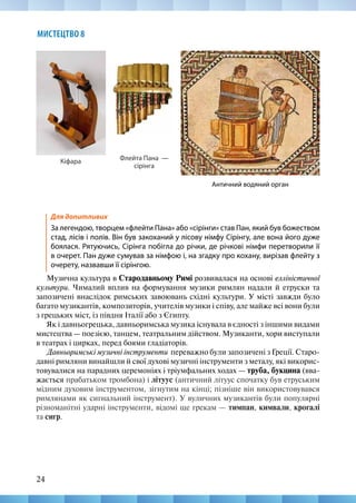24
МИСТЕЦТВО 8
Кіфара Флейта Пана —
сірінга
Для допитливих
За легендою, творцем «флейти Пана» або «сірінги» став Пан, який був божеством
стад, лісів і полів. Він був закоханий у лісову німфу Сірінгу, але вона його дуже
боялася. Рятуючись, Сірінга побігла до річки, де річкові німфи перетворили її
в очерет. Пан дуже сумував за німфою і, на згадку про кохану, вирізав флейту з
очерету, назвавши її сірінгою.
Музична культура в Стародавньому Римі розвивалася на основі елліністичної
культури. Чималий вплив на формування музики римлян надали й етруски та
запозичені внаслідок римських завоювань східні культури. У місті завжди було
багато музикантів, композиторів, учителів музики і співу, але майже всі вони були
з грецьких міст, із півдня Італії або з Єгипту.
Як і давньогрецька, давньоримська музика існувала в єдності з іншими видами
мистецтва — поезією, танцем, театральним дійством. Музиканти, хори виступали
в театрах і цирках, перед боями гладіаторів.
Давньоримські музичні інструменти переважно були запозичені з Греції. Старо-
давні римляни винайшли й свої духові музичні інструменти з металу, які викорис-
товувалися на парадних церемоніях і тріумфальних ходах — труба, букцина (вва-
жається прабатьком тромбона) і літуус (античний літуус спочатку був етруським
мідним духовим інструментом, зігнутим на кінці; пізніше він використовувався
римлянами як сигнальний інструмент). У вуличних музикантів були популярні
різноманітні ударні інструменти, відомі ще грекам — тимпан, кимвали, крогалі
та сигр.
Античний водяний орган
 