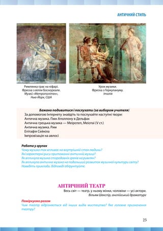 25
АНТИЧНИЙ СТИЛЬ
Бажано подивитися і послухати (за вибором учителя)
За допомогою Інтернету знайдіть та послухайте наступні твори:
Антична музика. Гімн Аполлону в Дельфах
Антична грецька музика — Меіротеп, Меіотаі (V ст.)
Антична музика. Рим
Епітафія Сейкіла
Імпровізація на авлосі
Робота у групах
Чому музика так впливає на внутрішній стан людини?
Які характерні риси притаманні античній музиці?
Як вплинула музика стародавніх греків на римлян?
Як вплинула антична музика на подальший розвиток музичної культури світу?
Наведіть приклади. Відповіді обґрунтуйте.
АНТИЧНИЙ ТЕАТР
Весь світ — театр, у ньому жінки, чоловіки — усі актори.
Вільям Шекспір, англійський драматург
Поміркуємо разом
Чим театр відрізняється від інших видів мистецтва? Яке головне призначення
театру?
Римлянка грає на кіфарі.
Фреска з вілли Боскореале.
Музей «Метрополітен»,
Нью-Йорк, США
Урок музики.
Фреска з Геркулануму.
Італія
 