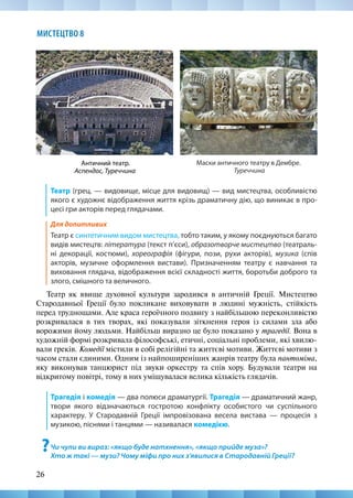 26
МИСТЕЦТВО 8
Театр (грец. — видовище, місце для видовищ) — вид мистецтва, особливістю
якого є художнє відображення життя крізь драматичну дію, що виникає в про-
цесі гри акторів перед глядачами.
Для допитливих
Театр є синтетичним видом мистецтва, тобто таким, у якому поєднуються багато
видів мистецтв: література (текст п’єси), образотворче мистецтво (театраль-
ні декорації, костюми), хореографія (фігури, пози, рухи акторів), музика (спів
акторів, музичне оформлення вистави). Призначенням театру є навчання та
виховання глядача, відображення всієї складності життя, боротьби доброго та
злого, смішного та величного.
Театр як явище духовної культури зародився в античній Греції. Мистецтво
Стародавньої Греції було покликане виховувати в людині мужність, стійкість
перед труднощами. Але краса героїчного подвигу з найбільшою переконливістю
розкривалася в тих творах, які показували зіткнення героя із силами зла або
ворожими йому людьми. Найбільш виразно це було показано у трагедії. Вона в
художній формі розкривала філософські, етичні, соціальні проблеми, які хвилю-
вали греків. Комедії містили в собі релігійні та життєві мотиви. Життєві мотиви з
часом стали єдиними. Одним із найпоширеніших жанрів театру була пантоміма,
яку виконував танцюрист під звуки оркестру та спів хору. Будували театри на
відкритому повітрі, тому в них уміщувалася велика кількість глядачів.
Трагедія і комедія — два полюси драматургії. Трагедія — драматичний жанр,
твори якого відзначаються гостротою конфлікту особистого чи суспільного
характеру. У Стародавній Греції імпровізована весела вистава — процесія з
музикою, піснями і танцями — називалася комедією.
?Чи чули ви вираз: «якщо буде натхнення», «якщо прийде муза»?
Хто ж такі — музи? Чому міфи про них з’явилися в Стародавній Греції?
Античний театр.
Аспендос, Туреччина
Маски античного театру в Дембре.
Туреччина
 