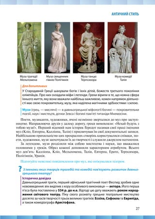 27
АНТИЧНИЙ СТИЛЬ
Для допитливих
У Стародавній Греції шанували богів і їхніх дітей, божеств третього покоління
олімпійців. Про них складали міфи і легенди. Греки вірили в те, що кожна сфера
їхнього життя, яку вони вважали найбільш важливою, кожен напрямок діяльно-
сті має свою покровительку, музу, яка наділена магічними здібностями і силою.
Музи (грец. — мислячі) — в давньогрецької міфології богині — покровительки
поезії, наук і мистецтв, дочки Зевса і богині пам’яті титаніди Мнемосіни.
Поети, музиканти, художники, вчені незмінно зверталися до муз про заступ-
ництво. Направляючи друзів у далеку дорогу, греки вимовляли: «Нехай будуть з
тобою музи!». Перший відомий нам історик Геродот називав свої праці іменами
муз (Кліо, Евтерпа, Калліопа, Талія) і присвячував їм свої документальні записи.
Найбільшою прихильністю цих прекрасних створінь користувалися співаки, по-
ети, художники, музи заохочували їх до творчості і служили джерелом натхнення.
За легендою, музи розділили між собою мистецтва і науки, що вважалися
головними у греків. Образ кожної доповнили характерним атрибутом. Всього
муз дев’ять: Калліопа, Кліо, Мельпомена, Талія, Евтерпа, Ерато, Терпсихора,
Полігімнія, Уранія.
Підготуйте невеликі повідомлення про муз, які опікувалися театром.
? З іменами яких творців трагедій та комедій пов’язують розвиток давньо-
грецького театру?
Історична довідка
Давньогрецький трагік, перший афінський трагічний поет Феспид зробив одне
нововведення: він виділив з хору особливого виконавця — актора. Його перша
п’єса була поставлена у 534 р. до н.е. Відтоді цю дату вважають роком народ-
ження світового театру. Піку свого розквіту грецьке театральне мистецтво
досягло за часів творчості трьох великих трагіків: Есхіла, Софокла та Еврипіда,
а також комедіографа Аристофана.
Муза трагедії
Мельпомена
Муза священних
гімнів Полігімнія
Муза танцю
Терпсихора
Муза комедії
Талія
 