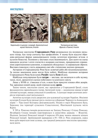 28
МИСТЕЦТВО 8
Театральне мистецтво Стародавнього Риму розвивалося під впливом грець-
кого театру. Але театр спочатку був професійним. У ньому були відсутні обря-
дово-ритуальні форми давньогрецького театру, остаточно втратився зв’язок зі
культом божества. Головним у виставах стала видовищність. Для цього на сцену
виводили десятки і сотні статистів в яскравих костюмах, прикрашених справж-
німи дорогоцінними каменями, в справжніх обладунках і зі справжньою зброєю.
Вистави ставилися у честь державних свят або з ініціативи знатних громадян.
Акторами в Стародавньому Римі були зазвичай раби або вільновідпущеники.
За погане виконання вони могли бути побиті. Найбільш відомими акторами
Стародавнього Риму були комік Росцій і трагік Есоп (Езоп).
Найбільш популярними були сатури — вистави, що включали в себе музику,
танці, пісні, драматичні сценки побутового та комічного змісту.
Лише у XVIII ст. з’явилися п’єси, в яких були присутні ознаки обох жанрів.
Так зародився новий жанр, який отримав назву драма.
Таким чином, мистецтво сцени, яке зародилося у Стародавній Греції, стало
фундаментом європейського театру. Античний театр — неоціненне явище історії
світової культури, явище унікальне й самобутнє. І сьогодні твори античних авто-
рів не втрачають своєї актуальності.
Антична культура стала джерелом для художньої культури України. Носіями
культури Еллади були грецькі міста-поліси на узбережжі Чорного та Азовського
морів — Тіра (нині Білгород-Дністровський), Ольвія в гирлі Південного Бугу,
Херсонес (на території сучасного Севастополя), Пантікапей (сучасне місто
Керч).
У 395 р. Римська імперія розкололася на Західну Римську і Східну Римську.
Незабаром Східна імперія перетворилася в самостійну державу — Візантію.
Падіння Західної Римської імперії 4 вересня 476 року можна вважати кінцем
Римської імперії. Зруйнований варварами в IV—VII ст. Рим спорожнів, серед
його руїн виростали нові селища, але традиції римського мистецтва продовжу-
вали жити.
Театральна вистава.
Фреска з Помпеї, Італія
Барельєф зі сценою з комедії. Археологічний
музей Неаполя, Італія
 