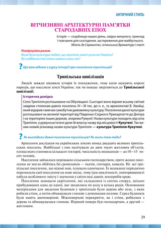 29
АНТИЧНИЙ СТИЛЬ
ВІТЧИЗНЯНІ АРХІТЕКТУРНІ ПАМ’ЯТКИ
СТАРОДАВНІХ ЕПОХ
Історія — скарбниця наших діянь, свідок минулого, приклад
і повчання для сьогодення, застереження для майбутнього.
Мігель де Сервантес, іспанський драматург і поет
Поміркуймо разом.
Якою була культура людей, що населяли землі сучасної України?
Які надбання тієї епохи наявні в наш час?
?Що вам відомо з курсу історії про поселення трипільців?
Трипільська цивілізація
Людей завжди цікавила історія їх походження, тому коли шукають корені
народів, що населяли землі України, так чи інакше звертаються до Трипільської
цивілізації.
Історична довідка
Село Трипілля розташоване на Обухівщині. Сьогодні воно відоме всьому світові
завдяки стоянкам давніх поселень IV—III тис. до н. е., та археологові В. Хвойці,
якийвідкривівивчавсамобутнюдивовижнукультуру.Поселенняданоїкультури
розташовані на великій території від Південно-Східного Прикарпаття до Дніпра
і на територіях інших держав, зокрема Румунії. Назва культури походить від села
Трипілля, а румунські вчені дали їй власну назву від місцевості Кукутені. Так ви-
ник новий різновид назви культури Трипілля — культура Трипілля-­Кукутені.
?Як виглядали давні поселення трипільців? Як жили там люди?
Археологи дослідили на українських землях понад двадцять великих трипіль-
ських поселень. Найбільші з них налічували до двох тисяч житлових об’єктів,
площа яких становила кількасот гектарів, чисельність мешканців — до 10—15  ти-
сяч чоловік.
Населення займалося переважно сільським господарством, проте жодне посе-
лення не могло обійтись без ремісників — ткачів, гончарів, ковалів. Не  всі три-
пільські поселення, що відомі нам, існували одночасно. Їх мешканці періодично
переносили свої поселення на нове місце, тому ідея циклічності, повторюваності
набула особливого змісту і значення у світогляді давніх землеробів краю.
Поселення захищали укріплення, які складалися із сотень споруд, щільно
прибудованих одна до одної, що зводилися по колу в кілька рядів. Основними
матеріалами для зведення будинків у трипільців були дерево або лоза, з яких
робили стіни, а потім обмащували глиною з домішками полови. Серед будинків
були навіть двоповерхові. Міжповерхові перекриття, як і стіни, робилися з
дерева та обмащувалися глиною. Перший поверх був господарчим, а другий —
житловим.
 