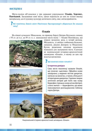 32
МИСТЕЦТВО 8
зіграло визначну роль в історії регіону.
Місцевість, зі своїми глибокими балками,
лиманом, ріками Дніпром та Південним
Бугом, родючими землями досконало
підходила для заснування міста. Сьогодні
це національний історико-археологічний
заповідник «Ольвія», в якому до цих пір
ведуться розкопки.
?Що означає слово «ольвія»?
Історична довідка
Своє місто поселенці назвали Ольвія,
що означає «щаслива». Офіційна назва
засвідчена у виданих містом декретах,
написах на монетах, а також у більшості
літературних джерелах. У деяких творах
античних авторів цей поліс має назву
Борисфен (грецька назва річки Дніпро),
а його жителі — борисфеніти, що може
пояснюватися розташуванням поблизу
гирла Дніпра.
Міста-поліси об’єдналися у три державні угрупування: Ольвію, Херсонес,
Пантікапей. Заснувавши нові міста, греки перенесли до них не тільки високу
матеріальну, але й духовну культуру античного світу, своє світосприйняття.
?Які пам’ятки давніх міст Північного Причорномор’я збереглися до нашого
часу?
Ольвія
На півдні сучасного Миколаєва, на правому березі Дніпро-Бугського лиману
з VI ст. до н.е. до IV ст. н. е. знаходилося місто-поліс — Ольвія Понтійська, що
Національний історико-археологічний заповідник «Ольвія»
 