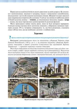 33
АНТИЧНИЙ СТИЛЬ
Перші житла ольвіополітів були досить простими за своїм устроєм. Це землян-
ки і напівземлянки, викопані в материку, інколи з невисокими глинобитними,
викладеними з цегли або каменю наземними стінами. Шатрові чи одно-двосхилі
дахи покривалися очеретом або соломою. У цей же час виникли найбільша давня
в Ольвії культова ділянка — теменос, де поклонялися Аполлону-лікарю, і агора
— площа, яка мала торговельно-адміністративні й суспільні функції.
Місто проіснувало майже тисячу років, поки не було розорене варварами.
Сьогодні велика частина міста затоплена лиманом, а збережена заповідна тери-
торія складає 270 га. Історики стверджують: те, що було розкопане, становить
лише 1/80 від того, що ще необхідно «дістати» з глибини віків.
Херсонес
?Що ви знаєте про історію виникнення та культурний розвиток Херсонесу?
Вихідцями давньогрецького міста на південному узбережжі Чорного моря
Гераклеї Понтійської у 442 р. до н. е. на південно-західному узбережжі Крим-
ського півострова в районі сучасного Севастополя був заснований Херсонес
Таврійський  — з грецької «херсонес» означає півострів).
Місто було побудоване на місці вже існуючого поселення і серед усіх його жи-
телів (таврів, скіфів і греків-дорійців) спочатку була рівноправність. Населення
міста налічувало понад п’ять тисяч мешканців, міська територія (26 га) була об-
несена потужною оборонною стіною з високими баштами, що захищали місто із
Музей-заповідник «Херсонес Таврійський»
 