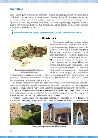 34
МИСТЕЦТВО 8
суші і моря. Тут були житлові квартали і площі, ремісницькі майстерні і гончарні
печі, майстерні художників, театр, храми, монетний двір. Особливо вражає вели-
ка башта у південно-східній частині міста, висота якої сягала п’ятиповерхового
будинку, а діаметр був понад 23 м. Монументальна архітектура Херсонеса пере-
бувала під впливом Візантії. Тут розкопано майже десять ранньовізантійських
храмів, переважно базилік.
?Назвіть відомі вам зразки архітектурних споруд Стародавньої Грецїї.
Пантікапей
Давньогрецьке місто Пантікапей.
Історична картина
Поєднавши декілька грецьких міст,
розташованих на обох берегах Кер-
ченського проливу (Боспора Кемерій-
ського), у 479 (480) р. було створено
Боспорську державу, столицею якої
став Пантікапей — головний торговий,
ремісницький та культурний центр.
Місто було обнесене оборонним му-
ром. Площа — майже 100 га. Назва по-
ходить від іранського «пантікапа», що
означає «рибний шлях». На вершині
гори знаходився акрополь із храмами й
громадськими спорудами, а на схилах
Руїни давньогрецького міста Пантікапей
розташовувались штучні земляні тераси, де проходили вулиці, споруджувалися
будинки. Головним божеством-заступником Пантікапея був Аполлон, і саме
йому присвятили головний храм акрополя.
До наших часів збереглися пам’ятки монументального живопису, що прикра-
шали підлоги і стіни домівок заможних мешканців. Наприклад, під час розкопок
на одній із площ у місті Керчі було відкрито рідкісний саркофаг І-го століття н.
е. Усередині він розписаний сюжетними композиціями з життя художника, серед
яких зображення митця в інтер’єрі та мольберта з підрамником. Три портрети
висять на стіні, два з них уже вставлені у круглі рами.
Розпис у склепі Деметри (пам’ятка живопису І століття н. е.) в Керчі був
відкритий 1895 року. Зображені тут сцени відтворюють міф про викрадення
 