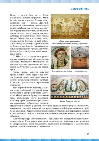 35
АНТИЧНИЙ СТИЛЬ
«Майстерня живописця».
Деталь внутрішнього розпису саркофага
Голова Деметри. Розпис у склепі Деметри
Кори  – дочки Деметри — богом
підземного царства Плутоном. Один
із найкращих в усьому боспорському
живописі твір — голова Деметри,
написаний у медальйоні, вміщеному в
центрі плафона, на сірувато-­
зеленому
тлі. Фреску виконано так, що кожний,
хто входить до склепу, звертає увагу на-
самперед на звернений до нього погляд
богині. Обидва боки від входу склепу
прикрашають фрески, на якій зобра-
жено німфу Каліпсо у скорботній позі
та Гермеса, що біжить. Поряд із фігур-
ними композиціями у склепі Деметри є
багато зображень гірлянд, виноградних
грон, квітів.
У ІІІ—IV ст. скоротилося реміс-
ницьке виробництво і місто поступово
занепало. Остаточно Пантікапей як
столиця держави припинив своє існу-
вання в 370-ті роки н. е. під час навали
гунів.
Таким чином, майстри античної
Греції, а потім і Риму, перш за все в об-
ласті архітектури і скульптури, заклали
основи загальноєвропейської культури
і, зокрема, раціонального художнього
мислення.
Ідея гармонійного розвитку люди-
ни, єдність фізичної і духовної краси
перебувала в центрі античного мисте-
цтва. Митці вивчали будову людського
тіла, співмірність його пропорції,
пластику рухів, домагалися реалістич-
но правдивого зображення людини.
Склеп Деметри в Керчі
Неоціненний внесок у світове мистецтво зробили давньогрецькі архітектори,
створивши суворий і величний тип храму прямокутної форми, оточений з усіх
боків колонами. Характерною ознакою давньогрецької і давньоримської музики
є синкретизм — єдність із іншими мистецтвами: поезією, танцем, театральним
дійством.
Антична культура є і буде еталоном і прикладом для наслідування ще не одно-
му поколінню. Шедеври античних майстрів і сьогодні сприймаються як класичні
й неперевершені, вони викликають захоплення неповторною і довершеною
красою, приваблюють своєю гармонійністю.
 