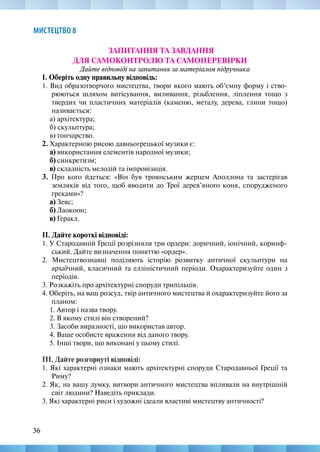 36
МИСТЕЦТВО 8
ЗАПИТАННЯ ТА ЗАВДАННЯ
ДЛЯ САМОКОНТРОЛЮ ТА САМОПЕРЕВІРКИ
Дайте відповіді на запитання за матеріалом підручника
І. Оберіть одну правильну відповідь:
1. Вид образотворчого мистецтва, твори якого мають об’ємну форму і ство-
рюються шляхом витісування, виливання, різьблення, ліплення тощо з
твердих чи пластичних матеріалів (каменю, металу, дерева, глини тощо)
називається:
а) архітектура;
б) скульптура;
в) гончарство.
2. Характерною рисою давньогрецької музики є:
а) використання елементів народної музики;
б) синкретизм;
в) складність мелодій та імпровізація.
3. Про кого йдеться: «Він був троянським жерцем Аполлона та застерігав
земляків від того, щоб вводити до Трої дерев’яного коня, спорудженого
греками»?
а) Зевс;
б) Лаокоон;
в) Геракл.
ІІ. Дайте короткі відповіді:
1. У Стародавній Греції розрізняли три ордери: доричний, іонічний, коринф-
ський. Дайте визначення поняттю «ордер».
2. Мистецтвознавці поділяють історію розвитку античної скульптури на
архаїчний, класичний та елліністичний періоди. Охарактеризуйте один з
періодів.
3. Розкажіть про архітектурні споруди трипільців.
4. Оберіть, на ваш розсуд, твір античного мистецтва й охарактеризуйте його за
планом:
1. Автор і назва твору.
2. В якому стилі він створений?
3. Засоби виразності, що використав автор.
4. Ваше особисте враження від даного твору.
5. Інші твори, що виконані у цьому стилі.
ПІ. Дайте розгорнуті відповіді:
1. Які характерні ознаки мають архітектурні споруди Стародавньої Греції та
Риму?
2. Як, на вашу думку, витвори античного мистецтва впливали на внутрішній
світ людини? Наведіть приклади.
3. Які характерні риси і художні ідеали властиві мистецтву античності?
 