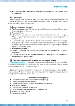 37
АНТИЧНИЙ СТИЛЬ
4. Які характерні риси притаманні архітектурі грецьких міст Північного При-
чорномор’я?
IV. Поміркуйте...
Що спільного і чим відрізняються архітектура і скульптура Стародавньої Греції
та Риму? Порівняйте їхні характерні особливості. Завдяки яким ознакам ви б
одразу впізнали твори цього стилю?
V. Творче практичне завдання
1. Продовжте речення: «Під час вивчення цієї теми для мене найбільш ціка-
вішим відкриттям було...».
2. Групова робота
2.1. Підготуйте доповідь на тему: «Видатні скульптори античності — Мирон,
Фідій і Пракситель». Доповідь повинна супроводжуватися ілюстративним
матеріалом.
2.2. Об’єднайтесь у 2 групи. Разом з учителями музичного мистецтва та літера-
тури, учнями 6-х класів підготуйте театральний вечір на тему: «Роль музики
й театру в суспільному й особистому житті греків». Використовуйте вірші та
музику стародавніх греків.
3. Колективна робота
3.1. Зробіть у класі виставку ваших замальовок архітектурних споруд антично-
го періоду.
3.2. Підготуйте та проведіть конференцію на тему: «Антична культура як осно-
ва формування особистості».
VI. Протягом першого півріччя виконуйте мистецький проект
Мистецький проект — різновид художньо-творчої діяльності, який потребує
самостійного розв’язання проблеми, що обрана, та можливості застосування
отриманих результатів у реальному житті.
Враховуючи власні уподобання й можливості, оберіть для самостійної роботи
тему з розділу «Античний стиль» для індивідуального або групового проекту, який
виконуватимете протягом І півріччя.
Етапи виконання проекту
1. Постановка проблеми і визначення типу проекту.
2. Планування і організація роботи.
3. Пошук і опрацювання джерел, підготовка обладнання.
4. Здійснення проекту.
5. Оформлення кінцевих результатів.
6. Проведення презентації або захист, творчий звіт.
7. Загальна оцінка проекту.
8. Підбиття підсумків.
 