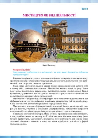 3
ВСТУП
3
МИСТЕЦТВО ЯК ВИД ДІЯЛЬНОСТІ
Музеї Ватикану
Поміркуємо разом
Чому важливо розбиратися в мистецтві і як воно може допомогти побачити
прекрасне поруч?
Вивчати історію мистецтв — це навчатися бачити прекрасне в повсякденному,
зрозуміти минуле і краще уявляти сучасність, виховувати, формувати в собі есте-
тичний смак, моральні та етичні принципи.
Саме через мистецтво людина краще пізнає навколишній світ, самого себе
в цьому світі, самовдосконалюється. Мистецтво живить розум та уяву. Воно
перетворює навколишнє середовище, суспільство, життя і побут людей. Твори
музичного, художнього, архітектурного мистецтва справляють естетичний вплив
на суспільство, сприяють його гармонізації.
Мистецтво — це душа будь-якої культури, воно найглибше відчуває зміни, що
відбуваються в культурі, найкраще відображає своєрідність тієї чи іншої епохи.
Саме мистецтво є дзеркалом душі свого народу і свого часу.
Мистецтво — це одна з форм суспільної свідомості. Кожен митець у своїх тво-
рах (на полотні, у камені, у книжковій ілюстрації тощо) намагається зобразити
навколишній світ, відтворивши його через власні почуття та переживання.
Справжнє мистецтво не старіє. Його істинне призначення і сила полягають
в тому, щоб впливати на людину, на її світогляд, спосіб життя, поведінку, фор-
мувати особистість. Особливість мистецтва, його відмінність від інших видів
людської діяльності полягає в тому, що воно відображає дійсність у формі
художніх образів.
 