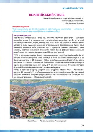 39
ВІЗАНТІЙСЬКИЙ СТИЛЬ
Візантійський стиль — це розкіш і витонченість,
які межують з химерністю.
Ніна Іванцова, історик
Поміркуємо разом
Чому вважається, що основне завдання візантійського мистецтва — втілити в
художніх образах божественні ідеї і красу людського духу?
Історична довідка
Візантійська імперія (395—1453 рр.) виникла на рубежі двох епох — загибелі
пізньої античності та народження середньовічного суспільства. До неї в різні
часи входили Єгипет, Сирія, Македонія, Мала Азія. Весь цей час імперія зали-
шалася в очах підданих законною спадкоємицею Стародавнього Риму. Самі
візантійці називали себе ромеями, що по-грецьки означає «римляни», хоча
основну частину населення становили греки. Свою державу вони називали
ромейською  — спадкоємицею традицій Римської імперії. 			
У 330 р. через міжусобиці й смуту, що охопили могутню Римську імперію, імпе-
ратор Костянтин І переніс свою столицю в місто Візантія і перейменував її на
Константинополь (з 28 березня 1930 р. перейменовано на Стамбул). Це місто
протягом 11 століть залишалося беззмінною столицею Візантійської імперії і
одним з найпрекрасніших міст світу. В VI ст. при імператорі Юстиніані імперія
була найбільшою і найсильнішою державою Європи. 				
У 1453 р. величезна турецька армія взяла штурмом «Новий Рим» — Константи-
нополь. 29 травня 1453 р. «Держава ромеїв» перестала існувати. Цю дату деякі
історики вважають кінцем Середньовіччя. Константинополь став столицею но-
вої сильної держави — Османської імперії.
ВІЗАНТІЙСЬКИЙ СТИЛЬ
«Новий Рим» — Константинополь. Реконструкція
 