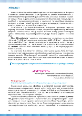 40
МИСТЕЦТВО 8
Значення Візантійської імперії в історії людства важко переоцінити. Історики
її називають «Золотим мостом» між Стародавньою історією та Новим часом. У
століття варварства і раннього Середньовіччя вона донесла до нащадків спадщи-
ну Еллади і Риму, зберегла християнську культуру. Візантійський тип культури не
подібний ні на західноєвропейський, ні на східний. На візантійське мистецтво
впливали не тільки традиції античної культури, а й художня культура сусідів —
слов’ян, варварських держав, Переднього Сходу.
Досягнення в галузі науки (математики), в літературі, архітектурі, образот-
ворчому мистецтві, книжковій мініатюрі, декоративно-прикладному мистецтві
(вироби з слонової кістки, металу, художні тканини, емалі), у військовій справі
суттєво вплинули на подальший розвиток культури Західної Європи і Київської
Русі.
Візантійський стиль у мистецтві поділяється на три періоди: ранньовізан-
тійський (V—VIII ст.), середньовізантійський (УІП—XIII ст.) і пізньовізан-
тійський (ХІІІ—XV ст.). Особливо він вплинув на розвиток архітектури як в
православних країнах, так і в магометанській Туреччині. Цей стиль поширив-
ся в Італію, а пізніше через Балкани в Київську Русь, де він існував упродовж
багатьох століть.
На мистецтво Візантії істотно впливала православна церква. Тому, творчість
митців того часу носила виразно релігійний характер і залежала від установлених
церквою канонів. Образ ідеальної, прекрасної і гармонійно розвиненої люди-
ни-громадянина, в якої краса тіла поєднується з моральною чистотою і духовним
багатством, перестає бути у центрі уваги.
?Якими культурними здобутками збагатила візантійська культура світову?
АРХІТЕКТУРА
Архітектура — теж літопис світу: вона говорить тоді,
коли вже мовчать і пісні, і перекази.
Микола Гоголь, письменник
Поміркуємо разом
Як архітектурні споруди Візантії відобразили історичний характер епохи?
Візантійський стиль став офіційним в архітектурі раннього християнства.
Характерними ознаками цього стилю в архітектурі є витончена декоративність,
прагнення до пишної видовищності і глибока релігійність, особлива форма ку-
полів-маківок, кам’яні та мозаїчні узори, багатий декор в інтер’єрі (надзвичайна
виразність ліній, золота, срібла і мармуру).
До його основних особливостей перш за все можна віднести храмове будівниц-
тво, розвиток купольних храмів — купольної базиліки, центричної церкви з купо-
лом на восьми опорах і хрестово-купольної системи. Візантійський храм істотно
відрізняється від античного. Якщо під час будівництва античного храму головна
увага приділялася його зовнішньому вигляду (екстер’єру), то у християнському
 