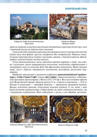41
ВІЗАНТІЙСЬКИЙ СТИЛЬ
храмі на першому плані була організація внутрішнього простору (інтер’єру), хоча
і зовнішній вигляд не втрачав свого значення.
Саме візантійці першими навчилися розміщувати купол в центральній частині
будівлі будь-якої форми: круглої, квадратної або чотирикутної. Навколо підку-
польного простору йшла галерея з колонами, арками, з’явилися карнизи, фризи,
профілі, колонні опори і всілякі капітелі.
Стіни облицьовувались знизу дорогими сортами мармуру, а вгорі, так само,
як і склепіння, рясно прикрашалися позолотою, мозаїчними зображеннями з
кольорового скла на золотому фоні або фресковим живописом. Важкі масивні
двері, часто з бронзи, прикрашали накладками, рельєфами, розетками, бор-
дюрами.
Найбільш грандіозним і видатним надбанням ранньовізантійської архітек-
тури є Собор Святої Софії, (також Айя-Софія), в Константинополі, побудова-
ний грецькими архітекторами з Мілета (532—537 рр.). Він став головним храмом
усієї Візантійської імперії. Діаметр купола 33 м, а висота в максимумі — 55,6 м.
Основа її композиції — тринефна базиліка — прямокутна видовжена будівля.
Високе склепіння увінчане гігантським куполом (діаметр 31 м), який з двох
боків оточений напівкуполами. Собор вражає як своїм зовнішнім виглядом, так
і внутрішнім оздобленням. Його побудували з цегли, а для обробки застосову-
Собор Св. Марка.
Венеція, Італія
Собор Св. Софії. Константинополь,
Туреччина
Інтер’єр Собору Св. Софії. Константинополь,
Туреччина
Купол у Соборі Св. Софії
 