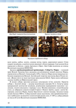 42
МИСТЕЦТВО 8
Фрески і мозаїка у соборі
Внутрішнє оздоблення собору
Діва Марії і правителі Константинополя
вали камінь, срібло, золото, слонову кістку, перли, дорогоцінні камені. Стіни
покриті мозаїками, а капітелі колон виконані з білого мармуру. Самі колони були
перевезені в обитель з храму Артеміди в Ефесі. Айя-Софія включена до списку
Всесвітньої спадщини ЮНЕСКО.
Зразком середньовізантійської архітектури є Собор Св. Марка — головний
храм Венеції. Базиліка була закладена для розміщення мощей апостола Марка,
перевезених до Венеції з Александрії у 829 р. Апостол Марк відтоді вважаться не-
бесним покровителем Венеції. Англійський теоретик мистецтва Джон Рескін пи-
сав: «Жодне місто не мало настільки прославленої Біблії. Храм-книга виблискує
здалеку подібно до Віфлеємський зірке».
В основі собору хрестово-купольна конструкція (п’ять куполів). Гордістю
собору є Золотий вівтар — шедевр візантійських ювелірів XI ст. Інтер’єр храму
прикрашений золотистою мозаїкою, різьбленими мармуровими панелями і ко-
лонами, підлога викладена з мармуру і скла. Мозаїка виконана у візантійському
стилі, де зображено сюжети історій Старого і Нового Завітів, сцени з житія Бо-
городиці, апостола Марка, Іоанна Хрестителя і святого Ісидора. Загальна площа
мозаїк близько 4000 м. Собор відомий своєю акустикою, чим приваблював бага-
тьох найбільших музикантів і композиторів різних епох. У 1987 р. собор увійшов
до числа об’єктів Всесвітньої спадщини ЮНЕСКО.
 