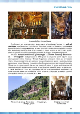 43
ВІЗАНТІЙСЬКИЙ СТИЛЬ
Інтер’єр Собору Святого Марка
Особливий тип архітектурних комплексів візантійської епохи — заміські
монастирі, що були обнесені стінами. Усередині, крім житлових і господарських
будівель ченців, споруджувалася велика трапезна і домінуючий будинок — цер-
ква. Монастирі знаходилися за межами міста, іноді на деякій відсталі від нього.
Вони будувалися обов’язково з урахуванням рельєфу й оточуючої природи.
Зразком пізньовізантійської архітектури є жіночий монастир Пантанас-
са  — «Всецариця», побудований в 1428 році на східному схилі крутої скелі
стародавнього міста Містрас у Греції. Збереглися кріпосні стіни, що оточували
місто, кілька монастирів, сім церков, численні невеликі храми і каплиці, палац
останнього візантійського імператора і руїни старовинних житлових будинків.
Монастир є єдиним нині діючим на території міста. У витонченій архітектурі
монастиря помітно змішання стилів: візантійського, фракійського, ісламського,
а також місцевого стилю. Місто-привид Містрас — величний і таємничий музей
під відкритим небом, видатний пам’ятник візантійської епохи, який внесений до
списку Всесвітньої спадщини ЮНЕСКО.
Інтер’єр монастиря
Пантанасса
Жіночий монастир Пантанасса — «Всецариця».
Містра, Греція
 