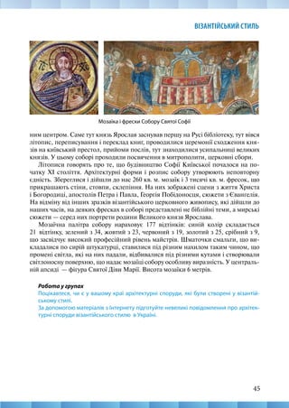 45
ВІЗАНТІЙСЬКИЙ СТИЛЬ
Мозаїка і фрески Собору Святої Софії
ним центром. Саме тут князь Ярослав заснував першу на Русі бібліотеку, тут вівся
літопис, переписування і переклад книг, проводилися церемонії сходження кня-
зів на київський престол, прийоми послів, тут знаходилися усипальниці великих
князів. У цьому соборі проходили посвячення в митрополити, церковні сбори.
Літописи говорять про те, що будівництво Софії Київської почалося на по-
чатку ХІ століття. Архітектурні форми і розпис собору утворюють неповторну
єдність. Збереглися і дійшли до нас 260 кв. м. мозаїк і 3 тисячі кв. м. фресок, що
прикрашають стіни, стовпи, склепіння. На них зображені сцени з життя Христа
і Богородиці, апостолів Петра і Павла, Георгія Побідоносця, сюжети з Євангелія.
На відміну від інших зразків візантійського церковного живопису, які дійшли до
наших часів, на деяких фресках в соборі представлені не біблійні теми, а мирські
сюжети — серед них портрети родини Великого князя Ярослава.
Мозаїчна палітра собору нараховує 177 відтінків: синій колір складається
21  відтінку, зелений з 34, жовтий з 23, червоний з 19, золотий з 25, срібний з 9,
що засвідчує високий професійний рівень майстрів. Шматочки смальти, що ви-
кладалися по сирій штукатурці, ставилися під різним нахилом таким чином, що
промені світла, які на них падали, відбивалися під різними кутами і створювали
світлоносну поверхню, що надає мозаїці собору особливу виразність. У централь-
ній апсиді — фігура Святої Діви Марії. Висота мозаїки 6 метрів.
Робота у групах
Поцікавтеся, чи є у вашому краї архітектурні споруди, які були створені у візантій-
ському стилі.
За допомогою матеріалів з Інтернету підготуйте невеликі повідомлення про архітек-
турні споруди візантійського стилю в Україні.
 