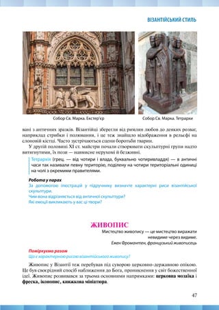 47
ВІЗАНТІЙСЬКИЙ СТИЛЬ
вані з античних зразків. Візантійці зберегли від римлян любов до деяких розваг,
наприклад стрибки і полювання, і це теж знайшло відображення в рельєфі на
слоновій кістці. Часто зустрічаються сцени боротьби тварин.
У другій половині XI ст. майстри почали створювати скульптурні групи надто
витягнутими, їх пози — навмисне нерухомі й безживні.
Тетрархія (грец. — від чотири і влада, буквально чотиривладдя) — в античні
часи так називали певну територію, поділену на чотири територіальні одиниці
на чолі з окремими правителями. 
Робота у парах
За допомогою ілюстрацій у підручнику визначте характерні риси візантійської
скульп­тури.
Чим вона відрізняється від античної скульптури?
Які емоції викликають у вас ці твори?
ЖИВОПИС
Мистецтво живопису — це мистецтво виражати
невидиме через видиме.
Ежен Фромантен, французький живописець
Поміркуємо разом
Що є характерною рисою візантійського живопису?
Живопис у Візантії теж перебував під суворою церковно-державною опікою.
Це був своєрідний спосіб наближення до Бога, проникнення у світ божественної
ідеї. Живопис розвивався за трьома основними напрямками: церковна мозаїка і
фреска, іконопис, книжкова мініатюра.
Собор Св. Марка. Тетрархи
Собор Св. Марка. Екстер’єр
 