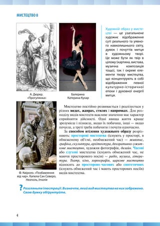 4
МИСТЕЦТВО 8
Балерина
Катерина Кухар
А. Дюрер.
«Прогулянка»
Ф. Квіроло. «Позбавлення
від чар». Капела Сан Северо,
Неаполь, Італія
Художній образ у мисте-
цтві — це узагальнене
художнє відображення
суті реального та уявно-
го навколишнього світу,
думок і почуттів митця
в художньому творі.
Це може бути як твір в
цілому (картина, вистава,
музична композиція
тощо), так і окремі еле-
менти твору мистецтва,
що концентрують в собі
відображення певної
культурно-історичної
епохи і духовної енергії
митця.
Мистецтво постійно розвивається і реалізується у
різних видах, жанрах, стилях і напрямках. Для роз-
поділу видів мистецтв важливе значення має характер
сприйняття дійсності. Одні явища життя краще
зрозумієш і пізнаєш, якщо їх побачиш, інші — якщо
почуєш, а треті треба побачити і почути одночасно.
За способом втілення художнього образу розріз-
няють: просторові мистецтва (існують у просторі, в
обмеженому об’ємі, необмежений час) — живопис,
графіка,скульптура,архітектура,декоративно-ужит-
кове мистецтво, художня фотографія, дизайн. Часові
або слухові мистецтва (існують обмежений час, не
маючи просторового носія) — радіо, музика, літера-
тура. Театр, кіно, хореографія, циркове мистецтво
відносять до просторово-часових або синтетичних
(існують обмежений час і мають просторових носіїв)
видів мистецтва.
?Розгляньтеілюстрації.Визначте,якийвидмистецтвананихзображено.
Свою думку обґрунтуйте.
 