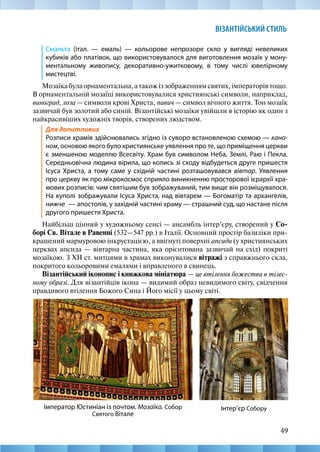49
ВІЗАНТІЙСЬКИЙ СТИЛЬ
Смальта (італ. — емаль) — кольорове непрозоре скло у вигляді невеликих
кубиків або платівок, що використовувалося для виготовлення мозаїк у мону-
ментальному живопису, декоративно-ужитковому, в тому числі ювелірному
мистецтві.
Мозаїкабулаорнаментальна,атакожіззображеннямсвятих,імператорівтощо.
В орнаментальній мозаїці використовувалися християнські символи, наприклад,
виноград, лоза — символи крові Христа, павич — символ вічного життя. Тон мозаїк
зазвичай був золотий або синій. Візантійські мозаїки увійшли в історію як один з
найкрасивіших художніх творів, створених людством.
Для допитливих
Розписи храмів здійснювались згідно із суворо встановленою схемою — кано-
ном, основою якого було християнське уявлення про те, що приміщення церкви
є зменшеною моделлю Всесвіту. Храм був символом Неба, Землі, Раю і Пекла.
Середньовічна людина вірила, що колись зі сходу відбудеться друге пришестя
Ісуса Христа, а тому саме у східній частині розташовувався вівтар. Уявлення
про церкву як про мікрокосмос сприяло виникненню просторової ієрархії хра-
мових розписів: чим святішим був зображуваний, тим вище він розміщувалося.
На куполі зображували Ісуса Христа, над вівтарем — Богоматір та архангелів,
нижче  — апостолів, у західній частині храму — страшний суд, що настане після
другого пришестя Христа.
Найбільш цінний у художньому сенсі — ансамбль інтер’єру, створений у Со-
борі Св. Вітале в Равенні (532—547 рр.) в Італії. Основний простір базиліки при-
крашений мармуровою інкрустацією, а ввігнуті поверхні апсиди (у християнських
церквах апсида — вівтарна частина, яка орієнтована зазвичай на схід) покриті
мозаїкою. З XII ст. митцями в храмах виконувалися вітражі з справжнього скла,
покритого кольоровими емалями і вправленого в свинець.
Візантійський іконопис і книжкова мініатюра — це втілення божества в тілес-
ному образі. Для візантійців ікона — видимий образ невидимого світу, свідчення
правдивого втілення Божого Сина і Його місії у цьому світі.
Інтер’єр Собору
Імператор Юстиніан із почтом. Мозаїка. Собор
Святого Вітале
 