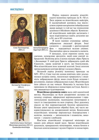 50
МИСТЕЦТВО 8
Період першого розквіту візантій-
ського іконопису припадає на X—XI ст.
Тиск церкви на візантійських майстрів,
її надзвичайний контроль над мисте-
цтвом сприяв викоріненню індивідуальних
манер митців і в той же час піднесенню
духовності біблійних образів. Компози-
ції візантійських майстрів застигають і
мало відрізняються навіть деталями що
в ХІ, що в XV століттях.
В іконі панівне становище займає
зображення людської фігури. Інші
елементи — ландшафт і архітектурний
фон — передаються вельми умовно.
Надзвичайно зросла знаковість написів.
У випадках, коли втрачено напис над
Богоматір Глікофілуса
(XII ст.).
Спас Пантократор.
(XIІІ ст.)
Ікона Богородиці
Одигітрії (XIV ст.).
святими, неможливо зрозуміти, який саме святий зо-
бражений. Особливу роль в іконах відіграє образ Христа
і Богоматері. У лівій руці Христа зображують сувій або
Євангеліє, права зазвичай в жесті, що благословляє.
Фон візантійських ікон зазвичай золотий. Іноді золотом
промальовували контури фігур і складки убрань.
Останній період розквіту іконопису припадає на
XIV—XV ст. Саме тоді він зазнав помітних змін: усклад-
нилася колірна гамма, посилилася природність і людя-
ність зображуваних фігур, вони стали більш легкими і
рухливими, нерідко зображувалися в русі. Візантійських
ікон дійшло до нас чимало. Невелика їх частина була
прихована чи збережена в монастирях на Сході. Багато з
них вважаються чудотворними.
Візантійська рукописна книга мала свій канонічний
вигляд. Насамперед це були декоративні заставки на
початку сторінки, оформленні вертикальними і гори-
зонтальними малюнками, маленькими мініатюрами в
тексті та ілюстраціями на всю сторінку. Лист рукопису
ніколи не був перевантажений багатим орнаментом.
Більше уваги приділялося обробці букв, які часто ви-
користовувалися як декоративний мотив. Композиція
візантійських мініатюр вирізняється благородством і
ясністю, малюнок — витонченістю і плавністю, вико-
нання — смаком і свободою.
Пам’яток візантійської історичної мініатюри до
наших днів дійшло вкрай мало. Зразки візантійських
рукописів, прикрашених мініатюрами, можна бачити в
багатьох книгосховищах і музеях Європи та монастирях.
Святитель Іоанн Златоуст.
Мініатюра рукопису (XV ст.).
Книжкова мініатюра
 