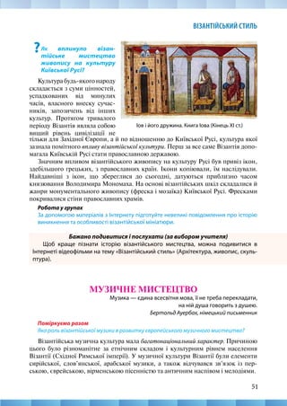 51
ВІЗАНТІЙСЬКИЙ СТИЛЬ
Іов і його дружина. Книга Іова (Кінець ХІ ст.)
?Як вплинуло візан-
тійське мистецтво
живопису на культуру
Київської Русі?
Культура будь-якого народу
складається з суми цінностей,
успадкованих від минулих
часів, власного внеску сучас-
ників, запозичень від інших
культур. Протягом тривалого
періоду Візантія являла собою
вищий рівень цивілізації не
тільки для Західної Європи, а й по відношенню до Київської Русі, культура якої
зазнала помітного впливу візантійської культури. Перш за все саме Візантія допо-
магала Київській Русі стати православною державою.
Значним впливом візантійського живопису на культуру Русі був привіз ікон,
здебільшого грецьких, з православних країн. Ікони копіювали, їм наслідували.
Найдавніші з ікон, що збереглися до сьогодні, датуються приблизно часом
князювання Володимира Мономаха. На основі візантійських шкіл складалися й
жанри монументального живопису (фреска і мозаїка) Київської Русі. Фресками
покривалися стіни православних храмів.
Робота у групах
За допомогою матеріалів з Інтернету підготуйте невеликі повідомлення про історію
виникнення та особливості візантійської мініатюри.
Бажано подивитися і послухати (за вибором учителя)
Щоб краще пізнати історію візантійського мистецтва, можна подивитися в
Інтернеті відеофільми на тему «Візантійський стиль» (Архітектура, живопис, скуль-
птура).
МУЗИЧНЕ МИСТЕЦТВО
Музика — єдина всесвітня мова, її не треба перекладати,
на ній душа говорить з душею.
Бертольд Ауербах, німецький письменник
Поміркуємо разом
Яка роль візантійської музики в розвитку європейського музичного мистецтва?
Візантійська музична культура мала багатонаціональний характер. Причиною
цього було різноманітне за етнічним складом і культурним рівнем населення
Візантії (Східної Римської імперії). У музичної культури Візантії були елементи
сирійської, слов’янської, арабської музики, а також відчувався зв’язок із пер-
ською, єврейською, вірменською пісенністю та античним наспівом і мелодіями.
 