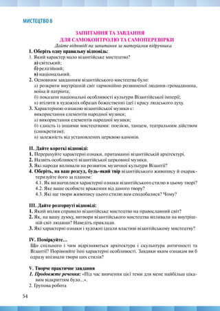 54
МИСТЕЦТВО 8
ЗАПИТАННЯ ТА ЗАВДАННЯ
ДЛЯ САМОКОНТРОЛЮ ТА САМОПЕРЕВІРКИ
Дайте відповіді па запитання за матеріалом підручника
І. Оберіть одну правильну відповідь:
1. Який характер мало візантійське мистецтво?
а) світський;
б) релігійний;
в) національний.
2. Основним завданням візантійського мистецтва було:
а) розкрити внутрішній світ гармонійно розвиненої людини-громадянина,
воїна й патріота;
б) показати національні особливості культури Візантійської імперії;
в) втілити в художніх образах божественні ідеї і красу людського духу.
3. Характерною ознакою візантійської музики є:
використання елементів народної музики;
а) використання елементів народної музики;
б) єдність із іншими мистецтвами: поезією, танцем, театральним дійством
(синкретизм);
в) залежність від установлених церквою канонів.
ІІ. Дайте короткі відповіді:
1. Перерахуйте характерні ознаки, притаманні візантійській архітектурі.
2. Назвіть особливості візантійської церковної музики.
3. Які народи впливали на розвиток музичної культури Візантії?
4. Оберіть, на ваш розсуд, будь-який твір візантійського живопису й охарак-
теризуйте його за планом:
4.1. Як визначилися характерні ознаки візантійського стилю в цьому творі?
4.2. Яке ваше особисте враження від даного твору?
4.3. Які ще твори живопису цього стилю вам сподобалися? Чому?
ІІІ. Дайте розгорнуті відповіді:
1. Який вплив справило візантійське мистецтво на православний світ?
2. Як, на вашу думку, витвори візантійського мистецтва впливали на внутріш-
ній світ людини? Наведіть приклади.
3. Які характерні ознаки і художні ідеали властиві візантійському мистецтву?
IV. Поміркуйте...
Що спільного і чим відрізняються архітектура і скульптура античності та
Візантії? Порівняйте їхні характерні особливості. Завдяки яким ознакам ви б
одразу впізнали твори цих стилів?
V. Творче практичне завдання
1. Продовжте речення: «Під час вивчення цієї теми для мене найбільш ціка-
вим відкриттям було...».
2. Групова робота
 