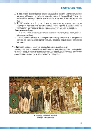 55
ВІЗАНТІЙСЬКИЙ СТИЛЬ
2. 1. На основі візантійської школи складалися жанри монументального
живопису (фреска і мозаїка), а також іконопис Київської Русі. Підготуй-
те доповідь на тему: «Вплив візантійської школи на іконопис Київської
Русі».
2. 2. Об’єднайтесь у 2 групи. Разом з учителями музичного мистецтва
підготуйте театральний вечір на тему: «Роль музики в суспільному та
особистому житті візантійців». Використовуйте музику візантійців.
3. Колективна робота
3. 1. Зробіть у класі виставку ваших замальовок архітектурних споруд візан-
тійського періоду.
3. 2. Підготуйте і проведіть конференцію на тему: «Візантійська церковна
музика як основа східнослов’янської, зокрема української церковної
музики».
VІ. Протягом першого півріччя виконуйте мистецький проект
Враховуючи власні уподобання й можливості, оберіть для самостійної робо-
ти тему з розділу «Візантійський стиль» для індивідуального або групового
проекту, який виконуватимете протягом І півріччя.
Юстіниан і Феодора. Мозаїка
Собор Святого Вітале
 