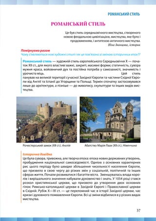 57
РОМАНСЬКИЙ СТИЛЬ
57
Це був стиль середньовічного мистецтва, створеного
новою феодальною цивілізацією, мистецтва, яке було і
продовженням, і антитезою античного мистецтва.
Ніна Іванцова, історик
Поміркуємо разом
Чому з’являються нові художні стилі і як це пов’язано зі зміною історичних епох??
Романський стиль — художній стиль європейського Середньовіччя X — поча-
ток XIІ ст., для якого властиві важкі, закриті, масивні форми; статичність, сувора
мужня краса, войовничий дух та постійна потреба у самозахисті, значимість і
урочиста міць. 							Цей стиль
панував на великій території сучасної Західної Європи та частини Східної Євро-
пи від Англії та Іспанії до Угорщини та Польщі. Термін спочатку застосовувався
лише до архітектури, а пізніше — до живопису, скульптури та інших видів мис-
тецтва.
РОМАНСЬКИЙ СТИЛЬ
Рочестерський замок (ХІІ ст.). Англія Абатство Марія Лаах (ХІІ ст.). Німеччина
Історична довідка
Це була сувора, тривожна, але творча епоха: епоха нових державних утворень,
пробудження національної самосвідомості. Однією з основних характерних
рис цього періоду було швидке збільшення чисельності населення Європи,
що призвело в свою чергу до різких змін у соціальній, політичній та інших
сферах життя. Почали розвиватися і багатіти міста. Зменшувалась влада коро-
лів і вирішального значення набували духовенство і знать. У 1054 році стався
розкол християнської церкви, що призвело до утворення двох основних
гілок: Римсько-католицької церкви в Західній Європі і Православної церкви
в Східній. Рубіж Х—ХІ ст. — це переломний час в історії Західної церкви, час
кризи і духовного пожвавлення Європи. Всі ці зміни відбилися в у різних видах
мистецтва.
 