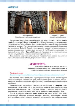 58
МИСТЕЦТВО 8
Каплиця Св. Іоанна.
Лондон. Великобританія
Європейське Середньовіччя сформувало два нових художніх стилі — роман-
ський (X— початок XIІ ст.) і готичний (XII—XV ст.). Романський стиль склався в
епохуфеодальноїроздробленостіівідповідавспособ життязахідноєвропейського
суспільства того часу. Його поява була пов’язана з монументальним будівництвом,
що почалося в Західній Європі в пору розквіту освіти і розквіту феодальних
держав, пожвавлення господарської діяльності. Найбільшого поширення ро-
манський стиль набув у Франції і Німеччині. Незважаючи на певні національні
відмінності, цей стиль став дійсно загальноєвропейським.
Таким чином, якщо візантійський стиль став сполучною ланкою між античні-
стю і Середньовіччям на Сході, то романський стиль — на Заході.
АРХІТЕКТУРА
Найбільшої похвали заслуговує той архітектор,
який уміє поєднати в споруді красу зі зручністю для життя.
Лоренцо Берніні, італійський архітектор і скульптор
Поміркуємо разом
Як архітектурні споруди Середньовіччя відобразили історичний характер епохи?
Романський стиль зберіг деякі характерні ознаки римського архітектурного
стилю, насамперед, круглоголові арки, а також циліндричні склепіння, апсиди і
прикраси. Романське мистецтво перебувало і під вагомим впливом візантійського
мистецтва.
Функціональне призначення романської архітектури — оборона. Девіз
романського стилю: «Мій дім — моя фортеця» повністю визначав архітектурні
особливості як світських, так і культових споруд. Основними типами будівель
романського стилю були лицарський замок, монастирський ансамбль і храм.
Одною з найбільш важливих ознак архітектури цього періоду була мону-
ментальність оборонних укріплень: скромне зовнішнє оформлення, могутні
вежі, великі поглиблені портали, кам’яний звід, величні й масивні стіни, важкі
«Портик слави».
Собор Сантьяго де Компостела, Іспанія
 