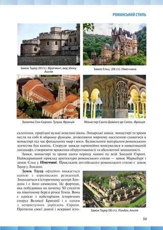 59
РОМАНСЬКИЙ СТИЛЬ
склепіння, прорізані вузькі невеликі вікна. Лицарські замки, монастирі та храми
несли на собі й оборонну функцію, дозволяючи мирному населенню сховатися в
монастирі під час феодальних чвар і воєн. Будівельним матеріалом романського
зодчества був камінь. Споруди завжди гармонійно вписувалися в навколишній
ландшафт, створюючи враження обґрунтованості та абсолютної захищеності.
Замки, монастирі та храми цього періоду наявні по всій Західній Європі.
Найяскравіший приклад архітектури романського стилю — замок Марксбург і
замок Єльц у Німеччині. Прикладом англійського романського стилю є замок
Тауер у Лондоні.
Замок Єльц (ХІІ ст.). Німеччина
Замок Тауер (ХІ ст.). Фрагмент, вид збоку.
Англія
Базиліка Сен-Сернен. Тулуза, Франція Монастир Санто-Домінго де Силос. Франція
Замок Тауер (ХІ ст.). Лондон, Англія
Замок Тауер офіційно вважається
однією з королівських резиденцій.
Знаходиться в історичному центрі Лон-
дона і є його символом. Це фортеця,
яка побудована на початку ХІ століття
на північному березі річки Темза. Вона
є однією з найстаріших історичних
споруд Великої Британії і є одним
з неприступних укріплень Європи.
Протягом своєї довгої і яскравої істо-
 