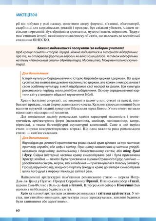 60
МИСТЕЦТВО 8
рії він побував у ролі палацу, монетного двору, фортеці, в’язниці, обсерваторії,
скарбниці для королівських регалій і прикрас, був свідком убивств, місцем ве-
сільних церемоній, був збройовим арсеналом, музеєм і навіть звіринцем. Тауер є
пам’ятником історії, який внесено до списку об’єктів, що належать до всесвітньої
спадщини ЮНЕСКО.
Бажано подивитися і послухати (за вибором учителя)
Щоб краще пізнати історію Тауера, можна подивитися в Інтернеті відеофільми:
про те, як атакували фортецю вороги і як вона захищалася. А також відеофільми
на тему «Романський стиль» (Архітектура, Мистецтво, Монументальна скульп­
тура).
Для допитливих
Історія культури Середньовіччя є історію боротьби церкви і держави. Всі шари
суспільства визнавали духовне керівництво церкви, але кожен з них розвивав і
свою особливу культуру, в якій відображав свої настрої та ідеали. Вся культура
романського періоду мала релігійне забарвлення. Основу середньовічної кар-
тини світу становили образи і тлумачення Біблії.
Храми (культові споруди), що виконані в цьому стилі, суворі та прості, поз-
бавлені прикрас, мали форму латинського хреста. Культові споруди повинні були
вселити віруючій людині думку про її безсилля перед Богом. У них нічого не мало
відволікати від старанної молитви.
Для зовнішнього вигляду романських храмів характерні масивність і геоме-
тричність архітектурних форм (паралелепіпед, циліндр, напівциліндр, конус,
піраміда), а також багатофігурні скульптурні композиції. Саме в цей період
стали широко використовуватися вітражі. Ще одна важлива риса романського
стилю  — кам’яне склепіння.
Для допитливих
Відповідно до ідеології християнства романський храм ділився на три частини:
притвор, кораблі, або нефи і вівтар. При цьому символічно ці частини уподіб-
нювалися людському, ангельському і божественному світам; або тілу, душі
і духу. Східна (вівтарна) частина храму символізувала рай і була присвячена
Христу; західна — пекло і була присвячена сценам Страшного Суду; північна —
уособлювала смерть, морок, зло; а південна — присвячувалася Новому Заповіту.
Прохід віруючого від західного порталу (входу в храм) до вівтаря символізував
шлях його душі з мороку і пекла до світла і раю.
Найвідоміші архітектурні пам’ятники романського стилю — церква Нотр-
Дам-ля-Гранд у Пуатьє і Пріорат Серрабони у Франції, Пізанський собор в Італії,
церкви Сан-Фелікс і Валь-де-Бой в Іспанії, Шпеєрський собор в Німеччині (був
однією з найбільших будівель світу).
Крім культової архітектури активно розвивалася і світська архітектура. У мі-
стах, що стихійно виникали, архітектура лише зароджувалася, житлові будинки
були глиняними або дерев’яними.
 