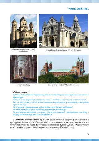 61
РОМАНСЬКИЙ СТИЛЬ
Храм Нотр-Дам-ля-Гранд (ХІ ст.). Франція
Інтер’єр собору
Абатство Марія Лаах (ХІ ст.).
Німеччина
Шпаєрський собор (ХІ ст.). Німеччина
Робота у групах
Розгляньте ілюстрації у підручнику. Визначте характерні ознаки романського стилю в
архітектурі.
Чим цей стиль відрізняється від античного та візантійського? А що в них спільного?
Які, на вашу думку, емоції хотіли викликати архітектори у мешканців, створюючи
храми і замки?
Які споруди середньовічних майстрів вам сподобалися найбільше?
Які емоції викликає у вас архітектура романського періоду?
За допомогою матеріалів з Інтернету підготуйте невеликі повідомлення про одну з
споруд цього періоду, яка вам сподобалася.
Українська середньовічна культура розвивалася в творчому спілкуванні з
культурами інших країн. Ознаки цього стильового напрямку проявилися в ар-
хітектурі церкви на честь Богородиці Пирогощі у Києві (ХІІ ст.). Характерним
пам’ятником цього стилю є і Кирилівська церква у Києві (ХІІ ст.).
 