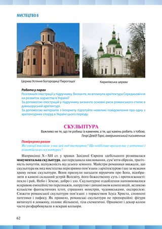 62
МИСТЕЦТВО 8
Робота у парах
Розгляньте ілюстрації у підручнику. Визначте, як вплинула архітектура Середньовіччя
на розвиток зодчества в Україні?
За допомогою ілюстрацій у підручнику визначте основні риси романського стилю в
давньоруській архітектурі.
За допомогою матеріалів з Інтернету підготуйте невеликі повідомлення про одну з
архітектурних споруд в Україні цього періоду.
СКУЛЬПТУРА
Важливо не те, що ти робиш із каменем, а те, що камінь робить з тобою.
Генрі Девід Торо, американський письменник
Поміркуємо разом
Які емоції викликає у вас цей вид мистецтва? Що найбільше вразило вас у античних і
візантійських скульптурах?
Наприкінці X—ХІІ ст. у храмах Західної Європи здебільшого розвивалася
монументальна скульптура, що передавала хвилювання, сум’яття образів, трагіч-
ність почуттів, відчуженість від усього земного. Майстри романики вважали, що
скульптура як вид мистецтва нерозривно пов’язана з архітектурою і що за межами
храму немає скульптури. Вони прагнули нагадати віруючим про Бога, відобра-
зити в камені складний устрій Всесвіту, його божественну суть і протилежності:
пекло і рай, Небо і Землю, добро і зло. Скульптурне оздоблення наповнювалося
яскравою емоційністю персонажів, напругою і динамізмом композицій, великою
кількістю фантастичних істот, страшних монстрів, чудовиськами, експресією.
Сюжети романської скульптури пов’язані з торжеством Ісуса Христа, сповнені
патетики і пафосу. Як правило, романські скульптури не пропорційні: фігури
витягнуті в довжину, голови збільшені, тіла схематичні. Орнамент і декор колон
часто розфарбовували в яскраві кольори.
Кирилівська церква
Церква Успіння Богородиці Пирогощої
 