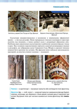 63
РОМАНСЬКИЙ СТИЛЬ
Скульптури використовувалися в основному в зовнішньому оформленні
храмів — у вигляді рельєфів. Ними прикрашали тимпани (напівкруглі простори
склепінь над входами), а також капітелі колон і декоративні обрамлення стін.
Особлива увага приділялася скульптурному оздобленню західного фасаду і входу
в храм. Над головним перспективним порталом зазвичай розміщувався тимпан
із рельєфом, що зображував сцену Страшного Суду. Фігури в середині тимпана
повинні бути крупніші від кутових. Під фризами вони набували приземкуватих
пропорцій, на несучих стовпах і колонах — подовжені.
Декор колон у церкві абатства
Св. Австремонія.
Франція
Капітель у церкві Сен-П’єр де ла Тур, Франція Верхня стінка вівтаря. Абатство д’Артуа,
Франція
Скульптури
Наумбурзського
собору. Німеччина
Фігура царя Давида,
Собор Святого Іакова.
Іспанія.
Тимпан — в архітектурі — внутрішнє трикутне або напівкругле поле фронтону.
Фронтон (фр. — «лоб, чоло») — зазвичай трикутне завершення фасаду будівлі,
портика, колонади, що обмежене з боків двома схилами даху й карнизом при
основі. Внутрішнє поле цієї частини називається полем фронтону або тимпа-
ном.
 
