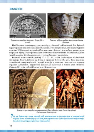 64
МИСТЕЦТВО 8
Найбільшого розвитку скульптура набула у Франції та Німеччині. Для Франції
характерна ознака пов’язана з оформленням стін монументальною скульптурою з
каменю. У Німеччині велика і дрібна пластика з бронзи і дерева була зосереджена
всередині храму. Майстри вважали своїм обов’язком втілити в камені складний
устрій всесвіту, його божественну суть і незбагненну складність.
Відомим пам’ятником рубежу XI і XII ст. стало скульптурне оздоблення
монастиря Санто-Домінго-де-Сілос в провінції Бургос (XI ст.). Воно включає
динамічний декор капітелей і великі рельєфи зі сценами євангельського циклу
страстей Христових. Вершиною романської пластики в Іспанії став «Портик
Слави» (XII ст.) в соборі Сантьяго-де-Компостела.
Тимпан аббатства Сен-Мартен дю Канігу.
Франція
Тимпан церкви Сен-Мадлен в Везле. XII ст.
Іспанія
Скульптурне оздоблення у монастирі Санто-Домінго-де-Силос і у соборі
Сантьяго-де-Компостела
?Як ви думаєте, чому такий вид мистецтва як скульптура в романський
період був в основному у вигляді рельєфів і носив суто релігійний характер?
Свою думку обґрунтуйте на прикладах.
 