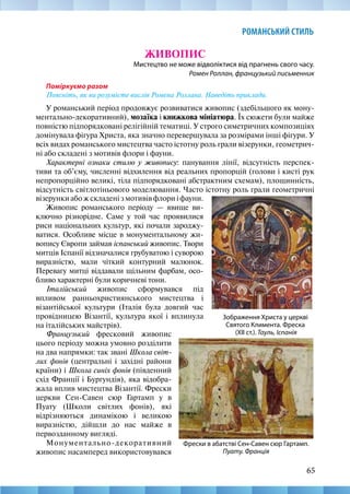 65
РОМАНСЬКИЙ СТИЛЬ
ЖИВОПИС
Мистецтво не може відволіктися від прагнень свого часу.
Ромен Роллан, французький письменник
Поміркуємо разом
Поясніть, як ви розумієте вислів Ромена Роллана. Наведіть приклади.
У романський період продовжує розвиватися живопис (здебільшого як мону-
ментально-декоративний), мозаїка і книжкова мініатюра. Їх сюжети були майже
повністю підпорядковані релігійній тематиці. У строго симетричних композиціях
домінувала фігура Христа, яка значно перевершувала за розмірами інші фігури. У
всіх видах романського мистецтва часто істотну роль грали візерунки, геометрич-
ні або складені з мотивів флори і фауни.
Характерні ознаки стилю у живопису: панування лінії, відсутність перспек-
тиви та об’єму, численні відхилення від реальних пропорцій (голови і кисті рук
непропорційно великі, тіла підпорядковані абстрактним схемам), площинність,
відсутність світлотіньового моделювання. Часто істотну роль грали геометричні
Фрески в абатстві Сен-Савен сюр Гартамп.
Пуату. Франція
Зображення Христа у церкві
Святого Климента. Фреска
(ХІІ ст.). Тауль, Іспанія
візерунки або ж складені з мотивів флори і фауни.
Живопис романського періоду — явище ви-
ключно різнорідне. Саме у той час проявилися
риси національних культур, які почали зароджу-
ватися. Особливе місце в монументальному жи-
вопису Європи займав іспанський живопис. Твори
митців Іспанії відзначалися грубуватою і суворою
виразністю, мали чіткий контурний малюнок.
Перевагу митці віддавали щільним фарбам, осо-
бливо характерні були коричневі тони.
Італійський живопис сформувався під
впливом ранньохристиянського мистецтва і
візантійської культури (Італія була довгий час
провідницею Візантії, культура якої і вплинула
на італійських майстрів).
Французький фресковий живопис
цього періоду можна умовно розділити
на два напрямки: так звані Школа світ-
лих фонів (центральні і західні райони
країни) і Школа синіх фонів (південний
схід Франції і Бургундія), яка відобра-
жала вплив мистецтва Візантії. Фрески
церкви Сен-Савен сюр Гартамп у в
Пуату (Школи світлих фонів), які
відрізняються динамікою і великою
виразністю, дійшли до нас майже в
первозданному вигляді.
Монументально-декоративний
живопис насамперед використовувався
 