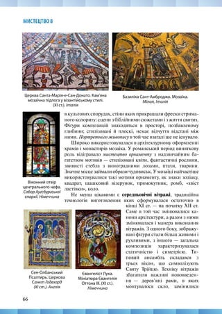 66
МИСТЕЦТВО 8
в культових спорудах, стіни яких прикрашали фрески стрима-
ного колориту: сцени з біблійними сюжетами і з життя святих.
Фігури композицій знаходяться в просторі, позбавленому
глибини; стилізовані й плоскі, немає відчуття відстані між
ними. Портретного живопису в той час взагалі ще не існувало.
Широко використовувалася в архітектурному оформленні
храмів і монастирів мозаїка. У романський період виняткову
роль відігравало мистецтво орнаменту з надзвичайним ба-
гатством мотивів — стилізовані квіти, фантастичні рослини,
звивисті стебла з виноградними лозами, птахи, тварини.
Значне місце займали образи чудовиськ. У мозаїці найчастіше
використовувалися такі мотиви орнаменту, як знаки зодіаку,
квадрат, шашковий візерунок, прямокутник, ромб, «хвіст
ластівки», коло.
Не менш цікавими є середньовічні вітражі, традиційна
технологія виготовлення яких сформувалася остаточно в
Базиліка Сант-Амброджо. Мозаїка.
Мілан, Італія
Віконний отвір
центрального нефа.
Собор Аугсбургської
єпархії. Німеччина
Церква Санта-Марія-е-Сан-Донато. Кам’яна
мозаїчна підлога у візантійському стилі.
(ХІ ст.). Італія
Євангеліст Лука.
Мініатюра Євангелія
Оттона III. (ХІ ст.).
Німеччина
Сен-Олбанський
Псалтирь. Церкова
Санкт Годехард
(ХІ ст.). Англія
кінці XI ст. — на початку XII ст.
Саме в той час змінювалися ка-
нони архітектури, а разом з ними
змінювалася і манера виконання
вітражів. З одного боку, зображу-
вані фігури стали більш живими і
рухливими, з іншого — загальна
композиція характеризувалася
статичністю і симетрією. Ти-
повий ансамбль складався з
трьох вікон, що символізують
Святу Трійцю. Техніку вітражів
збагатили важливі нововведен-
ня  — дерев’яні рами, в яких
монтувалося скло, замінилися
 