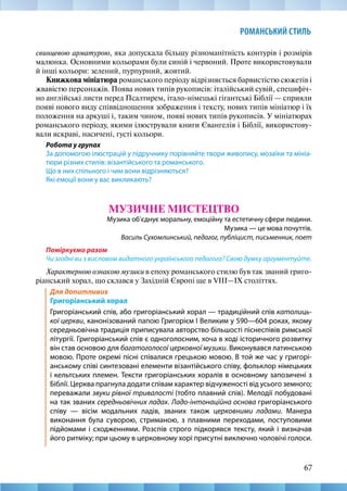 67
РОМАНСЬКИЙ СТИЛЬ
свинцевою арматурою, яка допускала більшу різноманітність контурів і розмірів
малюнка. Основними кольорами були синій і червоний. Проте використовували
й інші кольори: зелений, пурпурний, жовтий.
Книжкова мініатюра романського періоду відрізняється барвистістю сюжетів і
жвавістю персонажів. Поява нових типів рукописів: італійський сувій, специфіч-
но англійські листи перед Псалтирем, італо-німецькі гігантські Біблії — сприяли
появі нового виду співвідношення зображення і тексту, нових типів мініатюр і їх
положення на аркуші і, таким чином, появі нових типів рукописів. У мініатюрах
романського періоду, якими ілюстрували книги Євангелія і Біблії, використову-
вали яскраві, насичені, густі кольори.
Робота у групах
За допомогою ілюстрацій у підручнику порівняйте твори живопису, мозаїки та мініа-
тюри різних стилів: візантійського та романського.
Що в них спільного і чим вони відрізняються?
Які емоції вони у вас викликають?
МУЗИЧНЕ МИСТЕЦТВО
Музика об’єднує моральну, емоційну та естетичну сфери людини.
Музика — це мова почуттів.
Василь Сухомлинський, педагог, публіцист, письменник, поет
Поміркуємо разом
Чи згодні ви з висловом видатного українського педагога? Свою думку аргументуйте.
Характерною ознакою музики в епоху романського стилю був так званий григо-
ріанський хорал, що склався у Західній Європі ще в VIII—IX століттях.
Для допитливих
Григоріанський хорал
Григоріанський спів, або григоріанський хорал — традиційний спів католиць-
кої церкви, канонізований папою Григорієм І Великим у 590—604 роках, якому
середньовічна традиція приписувала авторство більшості піснеспівів римської
літургії. Григоріанський спів є одноголосним, хоча в ході історичного розвитку
він став основою для багатоголосої церковної музики. Виконувався латинською
мовою. Проте окремі пісні співалися грецькою мовою. В той же час у григорі-
анському співі синтезовані елементи візантійського співу, фольклор німецьких
і кельтських племен. Тексти григоріанських хоралів в основному запозичені з
Біблії. Церква прагнула додати співам характер відчуженості від усього земного;
переважали звуки рівної тривалості (тобто плавний спів). Мелодії побудовані
на так званих середньовічних ладах. Ладо-інтонаційна основа григоріанського
співу — вісім модальних ладів, званих також церковними ладами. Манера
виконання була суворою, стриманою, з плавними переходами, поступовими
підйомами і сходженнями. Розспів строго підкорявся тексту, який і визначав
його ритміку; при цьому в церковному хорі присутні виключно чоловічі голоси.
 